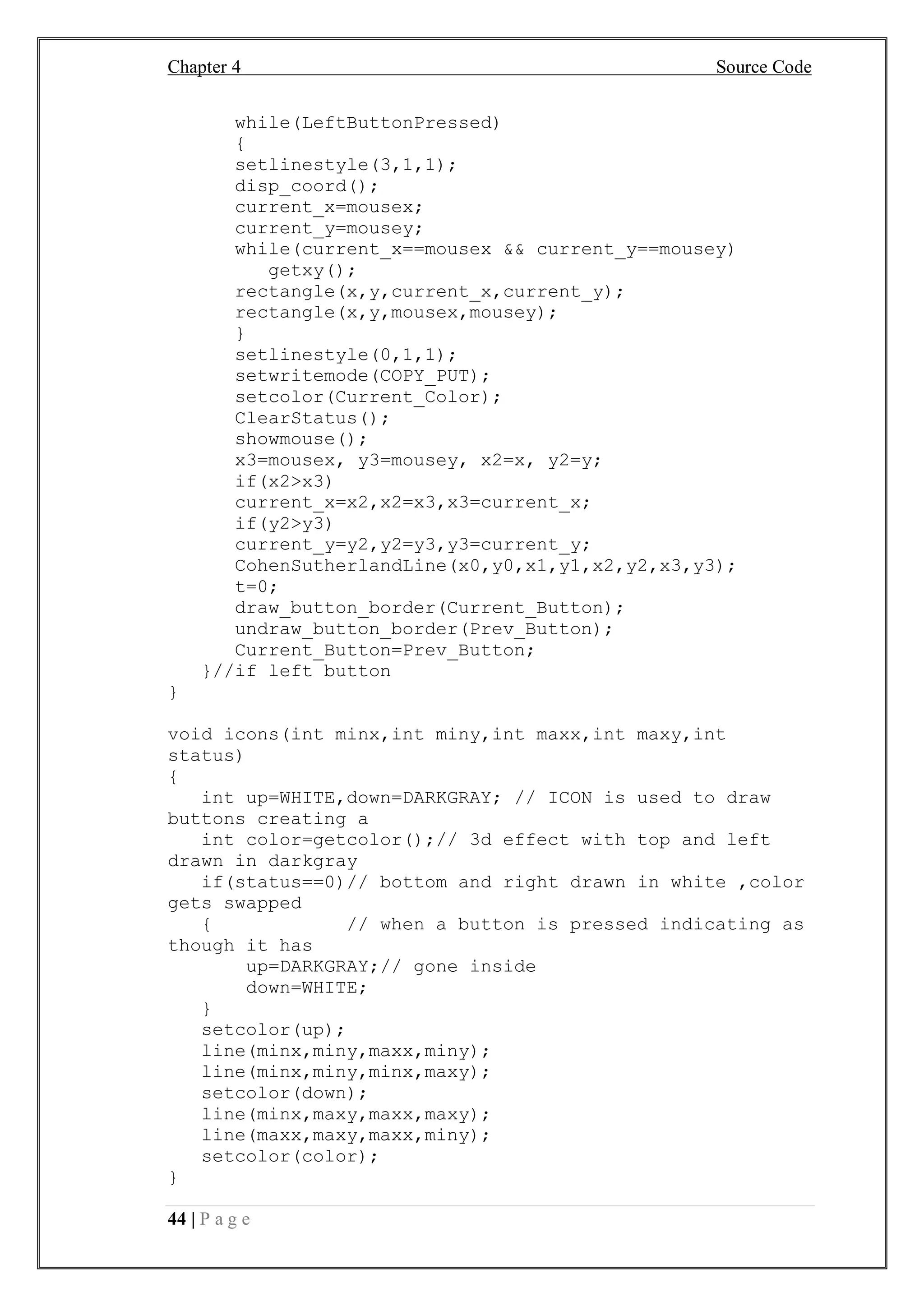 Chapter 4 Source Code
44 | P a g e
while(LeftButtonPressed)
{
setlinestyle(3,1,1);
disp_coord();
current_x=mousex;
current_y=mousey;
while(current_x==mousex && current_y==mousey)
getxy();
rectangle(x,y,current_x,current_y);
rectangle(x,y,mousex,mousey);
}
setlinestyle(0,1,1);
setwritemode(COPY_PUT);
setcolor(Current_Color);
ClearStatus();
showmouse();
x3=mousex, y3=mousey, x2=x, y2=y;
if(x2>x3)
current_x=x2,x2=x3,x3=current_x;
if(y2>y3)
current_y=y2,y2=y3,y3=current_y;
CohenSutherlandLine(x0,y0,x1,y1,x2,y2,x3,y3);
t=0;
draw_button_border(Current_Button);
undraw_button_border(Prev_Button);
Current_Button=Prev_Button;
}//if left button
}
void icons(int minx,int miny,int maxx,int maxy,int
status)
{
int up=WHITE,down=DARKGRAY; // ICON is used to draw
buttons creating a
int color=getcolor();// 3d effect with top and left
drawn in darkgray
if(status==0)// bottom and right drawn in white ,color
gets swapped
{ // when a button is pressed indicating as
though it has
up=DARKGRAY;// gone inside
down=WHITE;
}
setcolor(up);
line(minx,miny,maxx,miny);
line(minx,miny,minx,maxy);
setcolor(down);
line(minx,maxy,maxx,maxy);
line(maxx,maxy,maxx,miny);
setcolor(color);
}
 