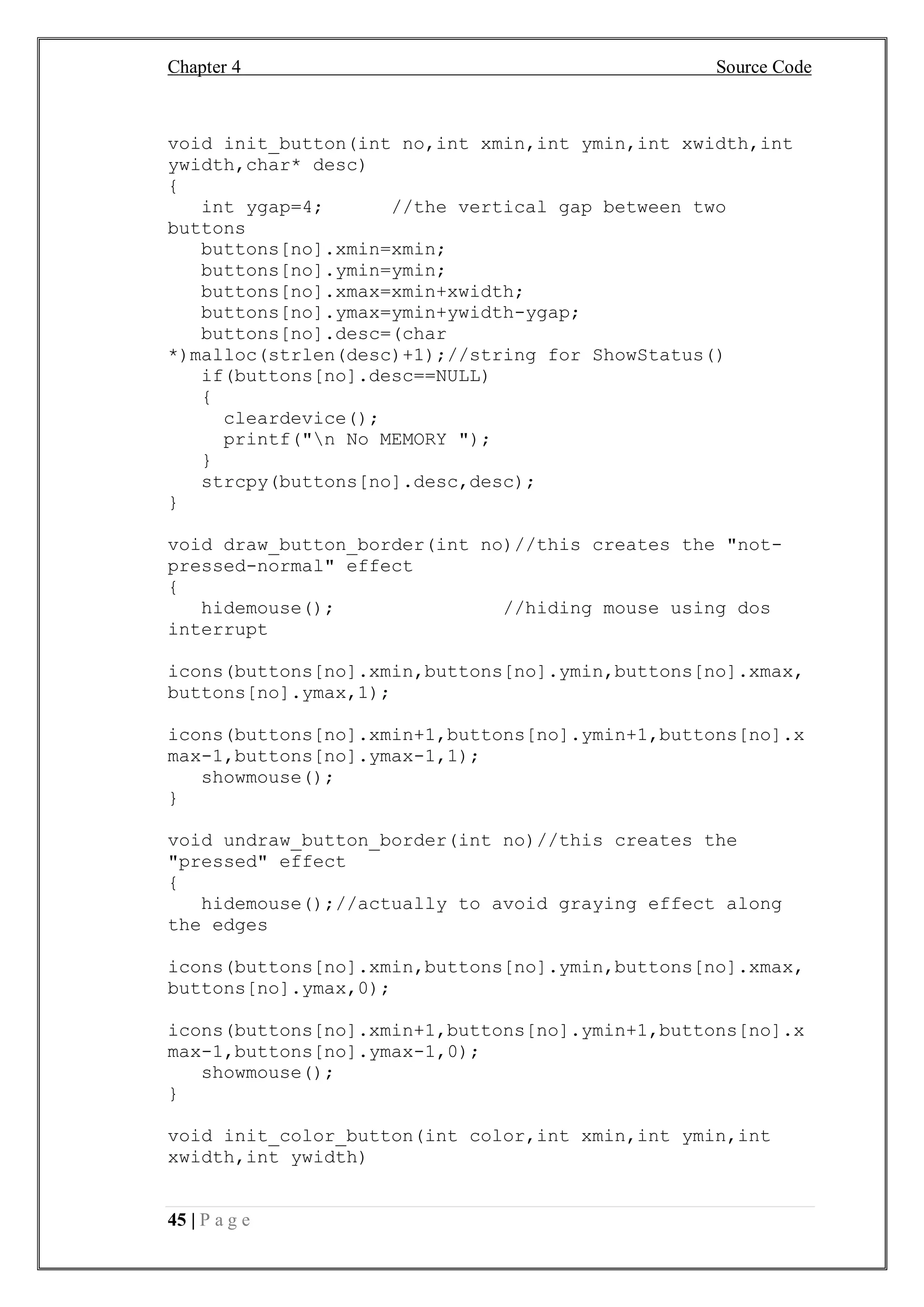 Chapter 4 Source Code
45 | P a g e
void init_button(int no,int xmin,int ymin,int xwidth,int
ywidth,char* desc)
{
int ygap=4; //the vertical gap between two
buttons
buttons[no].xmin=xmin;
buttons[no].ymin=ymin;
buttons[no].xmax=xmin+xwidth;
buttons[no].ymax=ymin+ywidth-ygap;
buttons[no].desc=(char
*)malloc(strlen(desc)+1);//string for ShowStatus()
if(buttons[no].desc==NULL)
{
cleardevice();
printf("n No MEMORY ");
}
strcpy(buttons[no].desc,desc);
}
void draw_button_border(int no)//this creates the "not-
pressed-normal" effect
{
hidemouse(); //hiding mouse using dos
interrupt
icons(buttons[no].xmin,buttons[no].ymin,buttons[no].xmax,
buttons[no].ymax,1);
icons(buttons[no].xmin+1,buttons[no].ymin+1,buttons[no].x
max-1,buttons[no].ymax-1,1);
showmouse();
}
void undraw_button_border(int no)//this creates the
"pressed" effect
{
hidemouse();//actually to avoid graying effect along
the edges
icons(buttons[no].xmin,buttons[no].ymin,buttons[no].xmax,
buttons[no].ymax,0);
icons(buttons[no].xmin+1,buttons[no].ymin+1,buttons[no].x
max-1,buttons[no].ymax-1,0);
showmouse();
}
void init_color_button(int color,int xmin,int ymin,int
xwidth,int ywidth)
 
