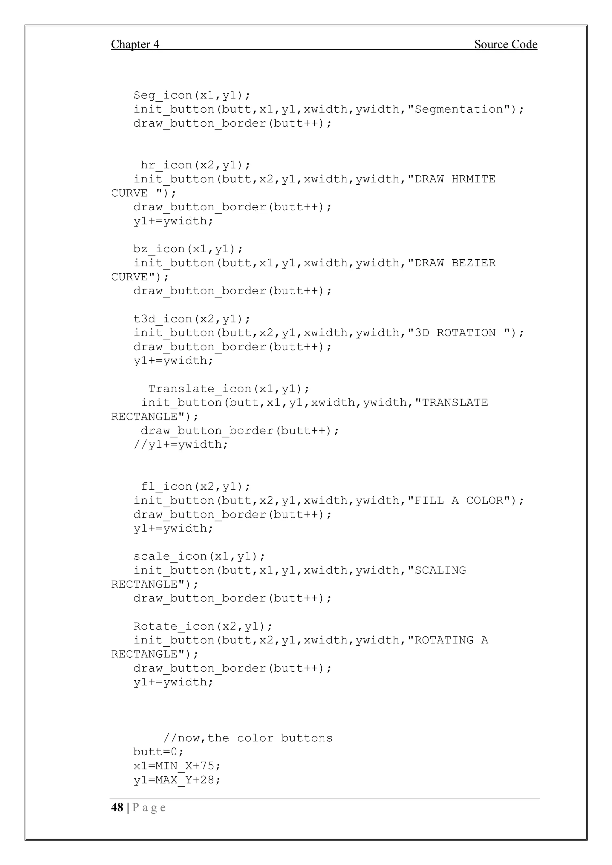 Chapter 4 Source Code
48 | P a g e
Seg_icon(x1,y1);
init_button(butt,x1,y1,xwidth,ywidth,"Segmentation");
draw_button_border(butt++);
hr_icon(x2,y1);
init_button(butt,x2,y1,xwidth,ywidth,"DRAW HRMITE
CURVE ");
draw_button_border(butt++);
y1+=ywidth;
bz_icon(x1,y1);
init_button(butt,x1,y1,xwidth,ywidth,"DRAW BEZIER
CURVE");
draw_button_border(butt++);
t3d_icon(x2,y1);
init_button(butt,x2,y1,xwidth,ywidth,"3D ROTATION ");
draw_button_border(butt++);
y1+=ywidth;
Translate_icon(x1,y1);
init_button(butt,x1,y1,xwidth,ywidth,"TRANSLATE
RECTANGLE");
draw_button_border(butt++);
//y1+=ywidth;
fl_icon(x2,y1);
init_button(butt,x2,y1,xwidth,ywidth,"FILL A COLOR");
draw_button_border(butt++);
y1+=ywidth;
scale_icon(x1,y1);
init_button(butt,x1,y1,xwidth,ywidth,"SCALING
RECTANGLE");
draw_button_border(butt++);
Rotate_icon(x2,y1);
init_button(butt,x2,y1,xwidth,ywidth,"ROTATING A
RECTANGLE");
draw_button_border(butt++);
y1+=ywidth;
//now,the color buttons
butt=0;
x1=MIN_X+75;
y1=MAX_Y+28;
 