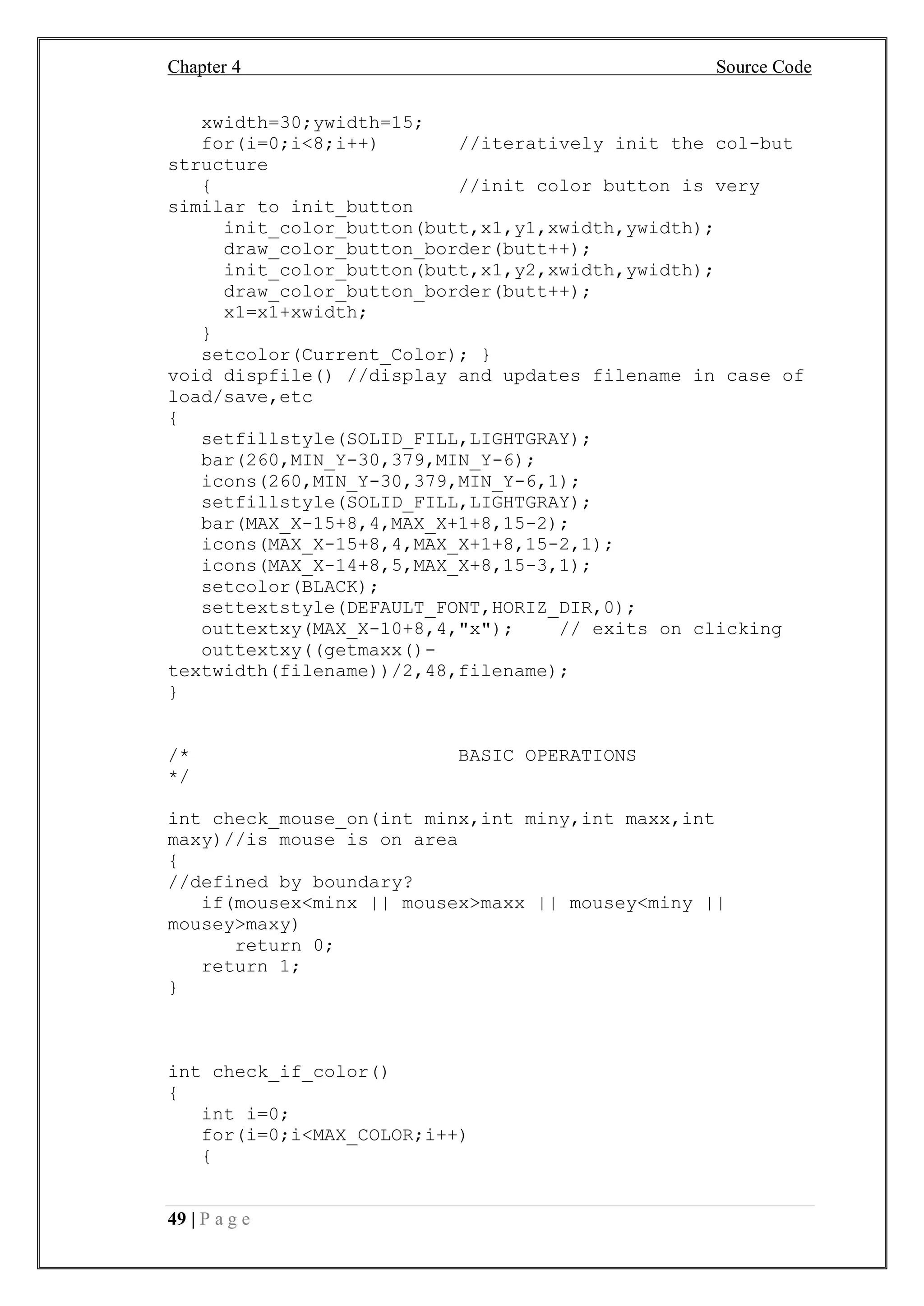 Chapter 4 Source Code
49 | P a g e
xwidth=30;ywidth=15;
for(i=0;i<8;i++) //iteratively init the col-but
structure
{ //init color button is very
similar to init_button
init_color_button(butt,x1,y1,xwidth,ywidth);
draw_color_button_border(butt++);
init_color_button(butt,x1,y2,xwidth,ywidth);
draw_color_button_border(butt++);
x1=x1+xwidth;
}
setcolor(Current_Color); }
void dispfile() //display and updates filename in case of
load/save,etc
{
setfillstyle(SOLID_FILL,LIGHTGRAY);
bar(260,MIN_Y-30,379,MIN_Y-6);
icons(260,MIN_Y-30,379,MIN_Y-6,1);
setfillstyle(SOLID_FILL,LIGHTGRAY);
bar(MAX_X-15+8,4,MAX_X+1+8,15-2);
icons(MAX_X-15+8,4,MAX_X+1+8,15-2,1);
icons(MAX_X-14+8,5,MAX_X+8,15-3,1);
setcolor(BLACK);
settextstyle(DEFAULT_FONT,HORIZ_DIR,0);
outtextxy(MAX_X-10+8,4,"x"); // exits on clicking
outtextxy((getmaxx()-
textwidth(filename))/2,48,filename);
}
/* BASIC OPERATIONS
*/
int check_mouse_on(int minx,int miny,int maxx,int
maxy)//is mouse is on area
{
//defined by boundary?
if(mousex<minx || mousex>maxx || mousey<miny ||
mousey>maxy)
return 0;
return 1;
}
int check_if_color()
{
int i=0;
for(i=0;i<MAX_COLOR;i++)
{
 