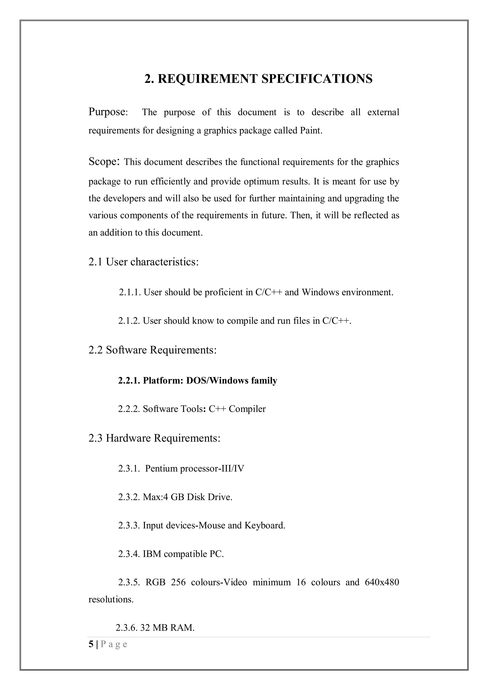 5 | P a g e
2. REQUIREMENT SPECIFICATIONS
Purpose: The purpose of this document is to describe all external
requirements for designing a graphics package called Paint.
Scope: This document describes the functional requirements for the graphics
package to run efficiently and provide optimum results. It is meant for use by
the developers and will also be used for further maintaining and upgrading the
various components of the requirements in future. Then, it will be reflected as
an addition to this document.
2.1 User characteristics:
2.1.1. User should be proficient in C/C++ and Windows environment.
2.1.2. User should know to compile and run files in C/C++.
2.2 Software Requirements:
2.2.1. Platform: DOS/Windows family
2.2.2. Software Tools: C++ Compiler
2.3 Hardware Requirements:
2.3.1. Pentium processor-III/IV
2.3.2. Max:4 GB Disk Drive.
2.3.3. Input devices-Mouse and Keyboard.
2.3.4. IBM compatible PC.
2.3.5. RGB 256 colours-Video minimum 16 colours and 640x480
resolutions.
2.3.6. 32 MB RAM.
 