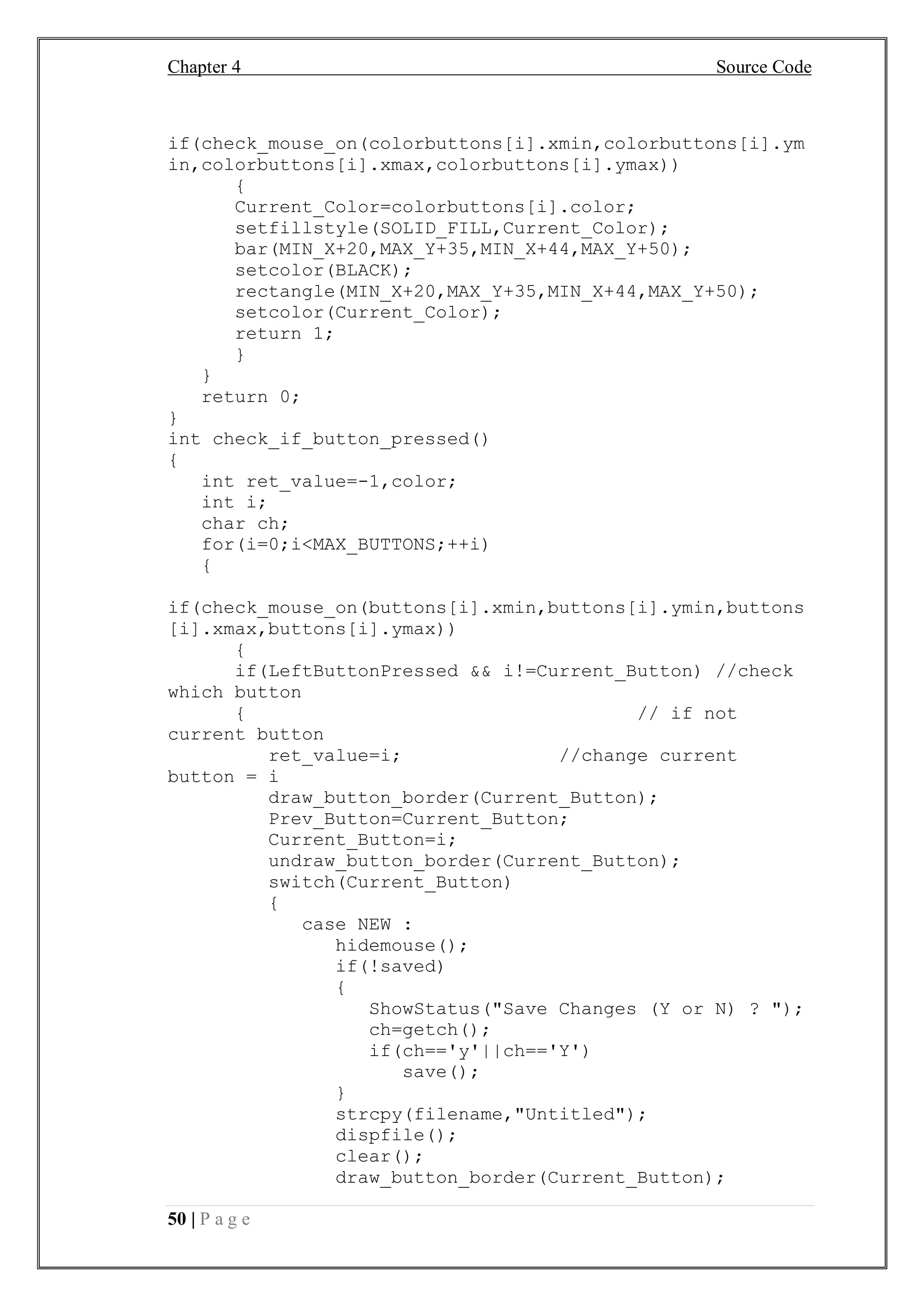 Chapter 4 Source Code
50 | P a g e
if(check_mouse_on(colorbuttons[i].xmin,colorbuttons[i].ym
in,colorbuttons[i].xmax,colorbuttons[i].ymax))
{
Current_Color=colorbuttons[i].color;
setfillstyle(SOLID_FILL,Current_Color);
bar(MIN_X+20,MAX_Y+35,MIN_X+44,MAX_Y+50);
setcolor(BLACK);
rectangle(MIN_X+20,MAX_Y+35,MIN_X+44,MAX_Y+50);
setcolor(Current_Color);
return 1;
}
}
return 0;
}
int check_if_button_pressed()
{
int ret_value=-1,color;
int i;
char ch;
for(i=0;i<MAX_BUTTONS;++i)
{
if(check_mouse_on(buttons[i].xmin,buttons[i].ymin,buttons
[i].xmax,buttons[i].ymax))
{
if(LeftButtonPressed && i!=Current_Button) //check
which button
{ // if not
current button
ret_value=i; //change current
button = i
draw_button_border(Current_Button);
Prev_Button=Current_Button;
Current_Button=i;
undraw_button_border(Current_Button);
switch(Current_Button)
{
case NEW :
hidemouse();
if(!saved)
{
ShowStatus("Save Changes (Y or N) ? ");
ch=getch();
if(ch=='y'||ch=='Y')
save();
}
strcpy(filename,"Untitled");
dispfile();
clear();
draw_button_border(Current_Button);
 