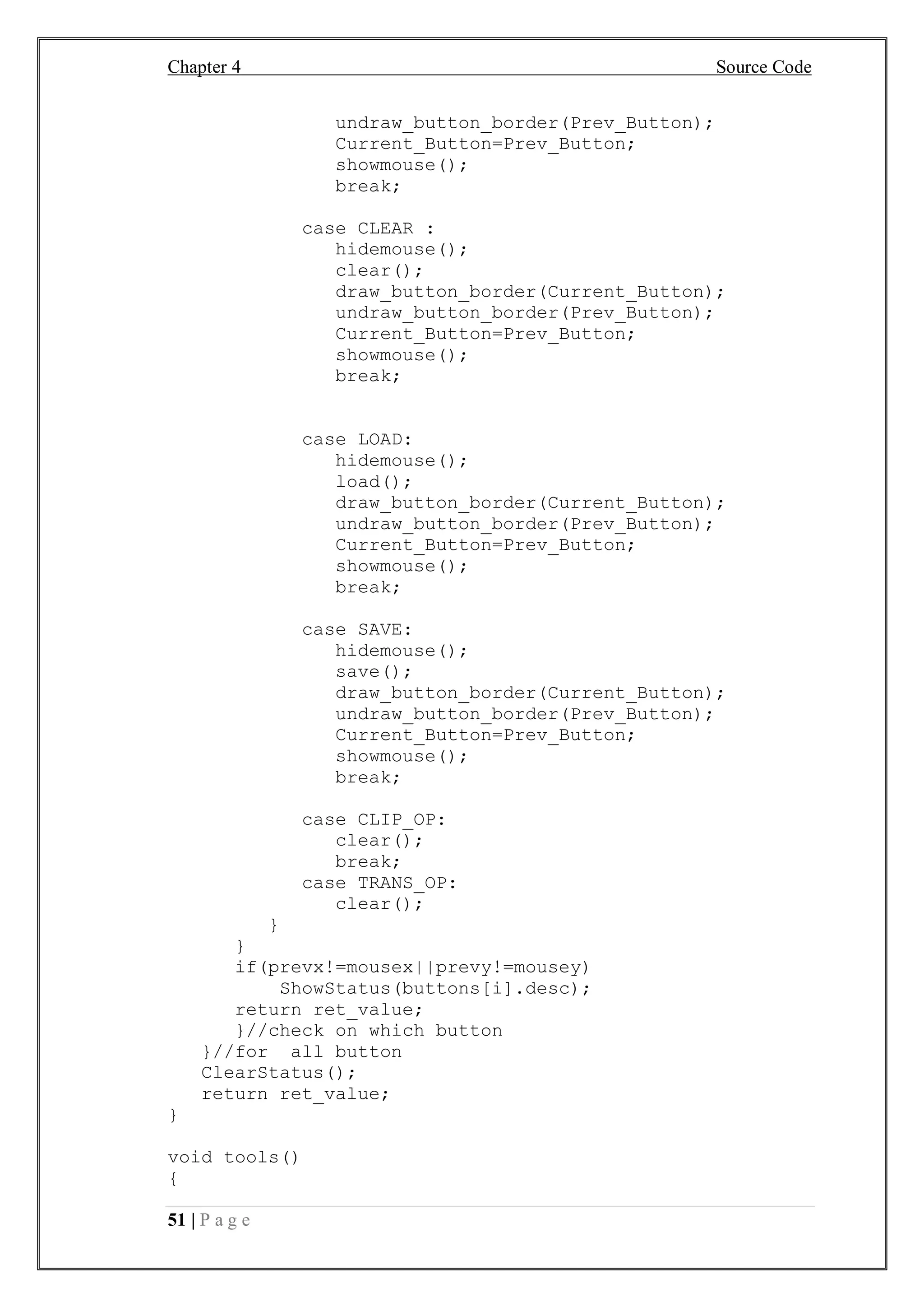 Chapter 4 Source Code
51 | P a g e
undraw_button_border(Prev_Button);
Current_Button=Prev_Button;
showmouse();
break;
case CLEAR :
hidemouse();
clear();
draw_button_border(Current_Button);
undraw_button_border(Prev_Button);
Current_Button=Prev_Button;
showmouse();
break;
case LOAD:
hidemouse();
load();
draw_button_border(Current_Button);
undraw_button_border(Prev_Button);
Current_Button=Prev_Button;
showmouse();
break;
case SAVE:
hidemouse();
save();
draw_button_border(Current_Button);
undraw_button_border(Prev_Button);
Current_Button=Prev_Button;
showmouse();
break;
case CLIP_OP:
clear();
break;
case TRANS_OP:
clear();
}
}
if(prevx!=mousex||prevy!=mousey)
ShowStatus(buttons[i].desc);
return ret_value;
}//check on which button
}//for all button
ClearStatus();
return ret_value;
}
void tools()
{
 