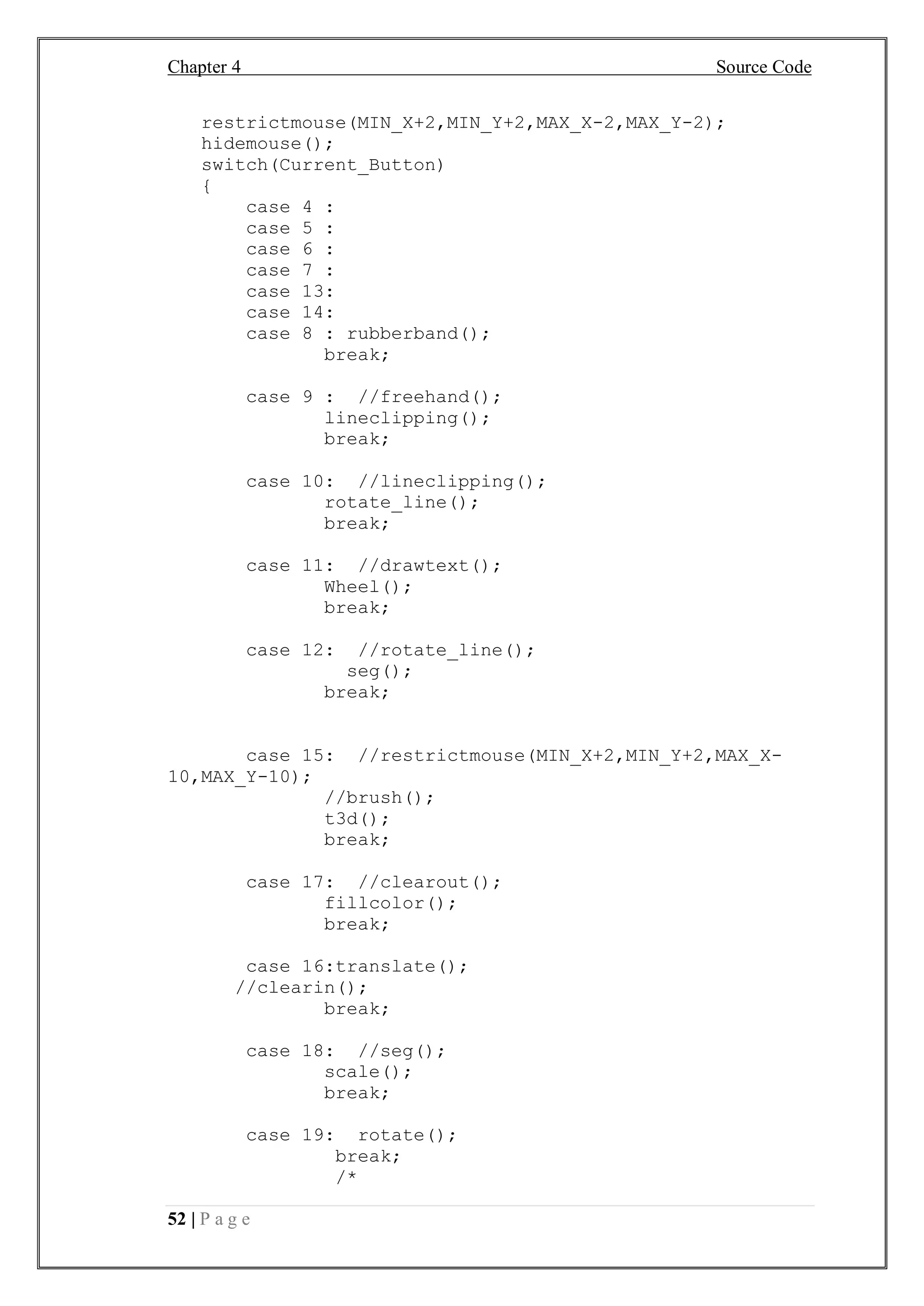 Chapter 4 Source Code
52 | P a g e
restrictmouse(MIN_X+2,MIN_Y+2,MAX_X-2,MAX_Y-2);
hidemouse();
switch(Current_Button)
{
case 4 :
case 5 :
case 6 :
case 7 :
case 13:
case 14:
case 8 : rubberband();
break;
case 9 : //freehand();
lineclipping();
break;
case 10: //lineclipping();
rotate_line();
break;
case 11: //drawtext();
Wheel();
break;
case 12: //rotate_line();
seg();
break;
case 15: //restrictmouse(MIN_X+2,MIN_Y+2,MAX_X-
10,MAX_Y-10);
//brush();
t3d();
break;
case 17: //clearout();
fillcolor();
break;
case 16:translate();
//clearin();
break;
case 18: //seg();
scale();
break;
case 19: rotate();
break;
/*
 
