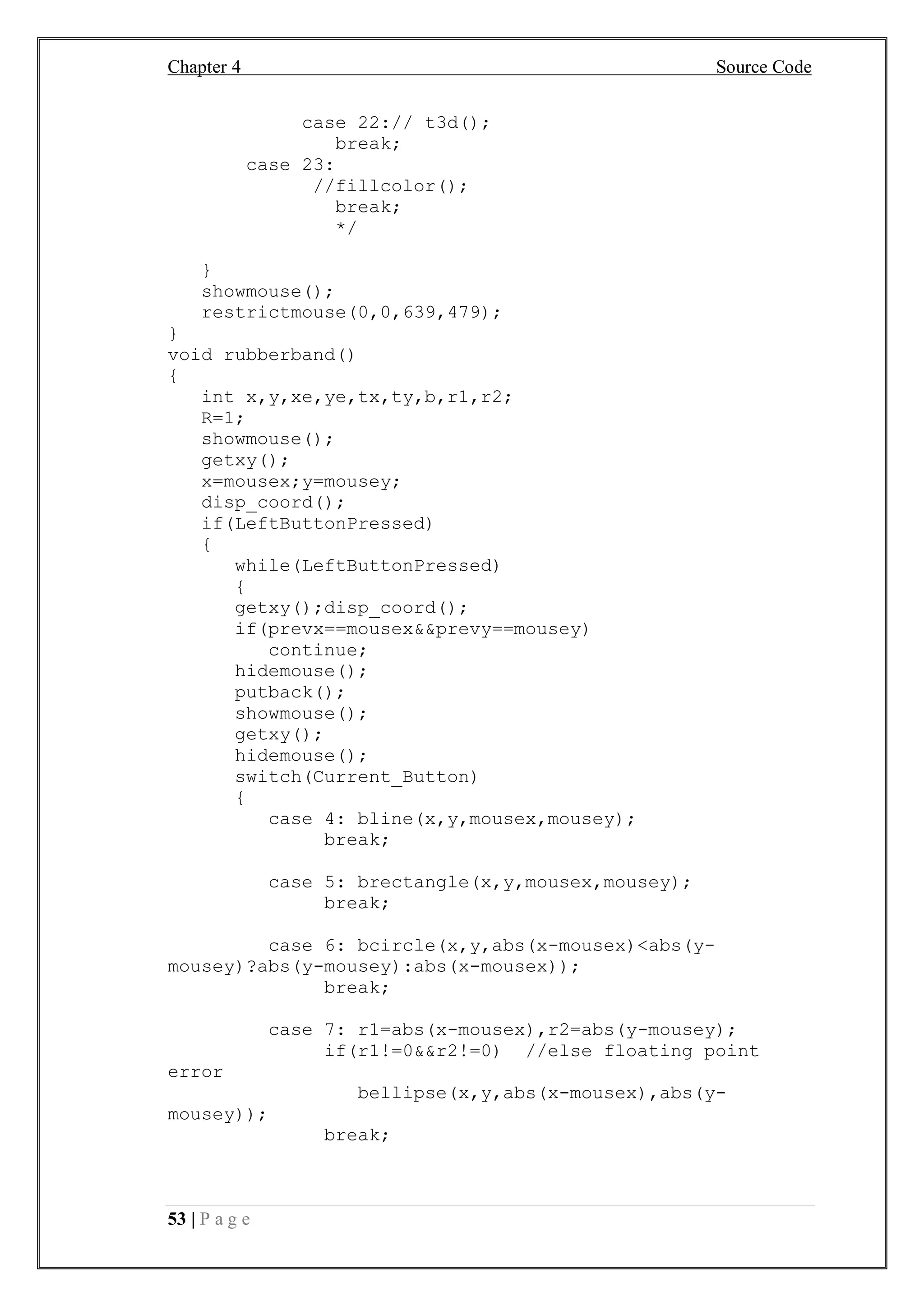 Chapter 4 Source Code
53 | P a g e
case 22:// t3d();
break;
case 23:
//fillcolor();
break;
*/
}
showmouse();
restrictmouse(0,0,639,479);
}
void rubberband()
{
int x,y,xe,ye,tx,ty,b,r1,r2;
R=1;
showmouse();
getxy();
x=mousex;y=mousey;
disp_coord();
if(LeftButtonPressed)
{
while(LeftButtonPressed)
{
getxy();disp_coord();
if(prevx==mousex&&prevy==mousey)
continue;
hidemouse();
putback();
showmouse();
getxy();
hidemouse();
switch(Current_Button)
{
case 4: bline(x,y,mousex,mousey);
break;
case 5: brectangle(x,y,mousex,mousey);
break;
case 6: bcircle(x,y,abs(x-mousex)<abs(y-
mousey)?abs(y-mousey):abs(x-mousex));
break;
case 7: r1=abs(x-mousex),r2=abs(y-mousey);
if(r1!=0&&r2!=0) //else floating point
error
bellipse(x,y,abs(x-mousex),abs(y-
mousey));
break;
 