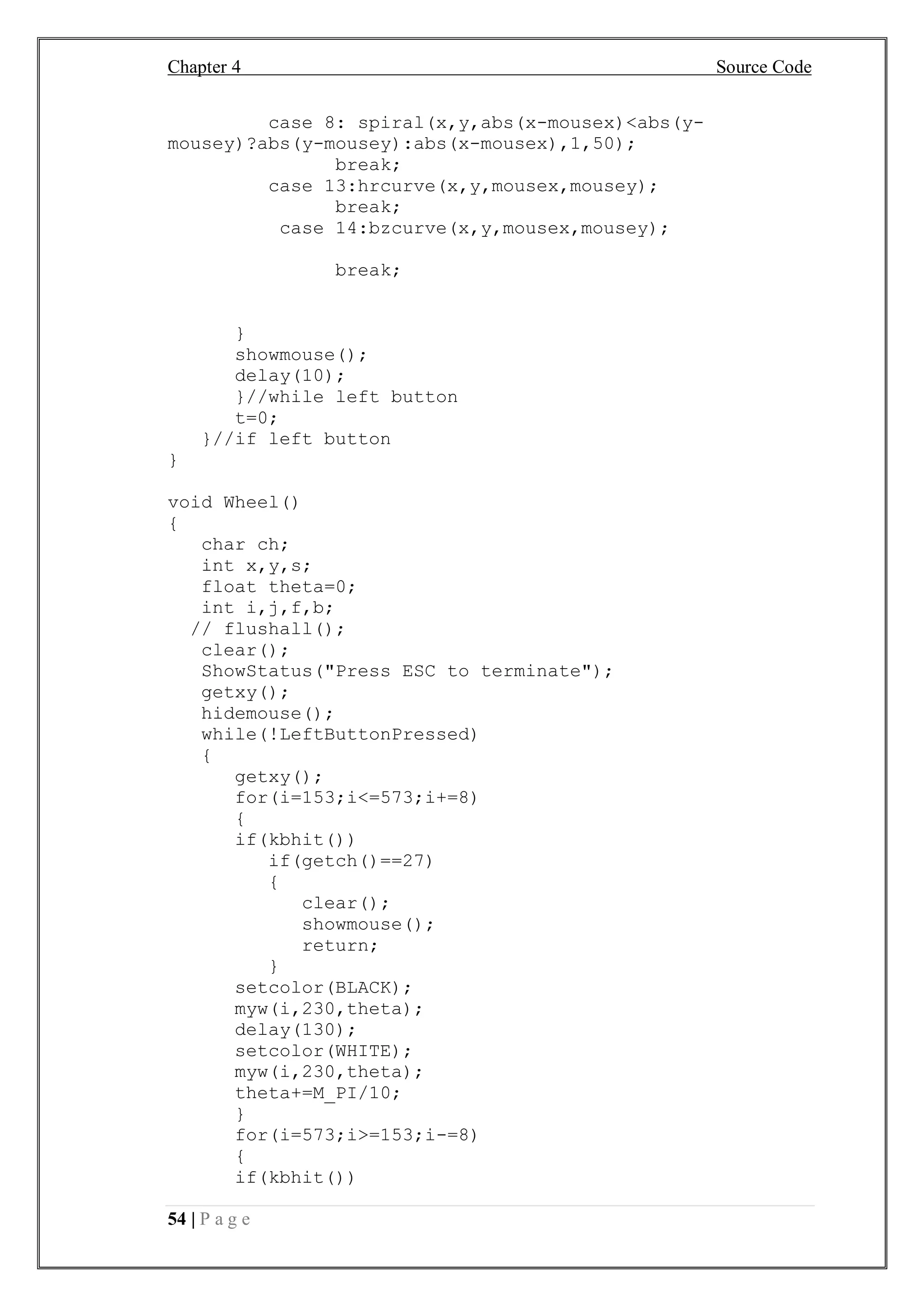 Chapter 4 Source Code
54 | P a g e
case 8: spiral(x,y,abs(x-mousex)<abs(y-
mousey)?abs(y-mousey):abs(x-mousex),1,50);
break;
case 13:hrcurve(x,y,mousex,mousey);
break;
case 14:bzcurve(x,y,mousex,mousey);
break;
}
showmouse();
delay(10);
}//while left button
t=0;
}//if left button
}
void Wheel()
{
char ch;
int x,y,s;
float theta=0;
int i,j,f,b;
// flushall();
clear();
ShowStatus("Press ESC to terminate");
getxy();
hidemouse();
while(!LeftButtonPressed)
{
getxy();
for(i=153;i<=573;i+=8)
{
if(kbhit())
if(getch()==27)
{
clear();
showmouse();
return;
}
setcolor(BLACK);
myw(i,230,theta);
delay(130);
setcolor(WHITE);
myw(i,230,theta);
theta+=M_PI/10;
}
for(i=573;i>=153;i-=8)
{
if(kbhit())
 