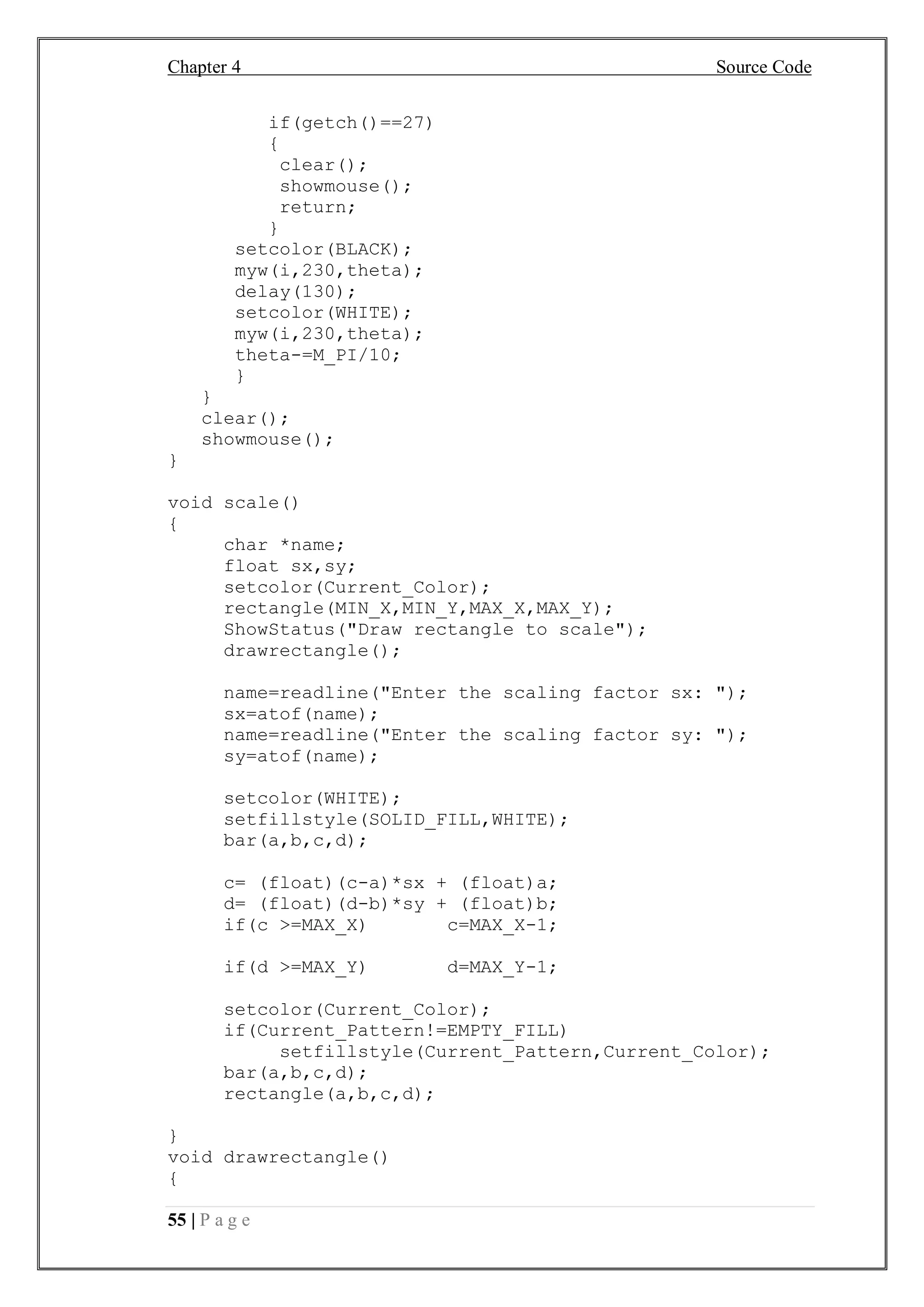 Chapter 4 Source Code
55 | P a g e
if(getch()==27)
{
clear();
showmouse();
return;
}
setcolor(BLACK);
myw(i,230,theta);
delay(130);
setcolor(WHITE);
myw(i,230,theta);
theta-=M_PI/10;
}
}
clear();
showmouse();
}
void scale()
{
char *name;
float sx,sy;
setcolor(Current_Color);
rectangle(MIN_X,MIN_Y,MAX_X,MAX_Y);
ShowStatus("Draw rectangle to scale");
drawrectangle();
name=readline("Enter the scaling factor sx: ");
sx=atof(name);
name=readline("Enter the scaling factor sy: ");
sy=atof(name);
setcolor(WHITE);
setfillstyle(SOLID_FILL,WHITE);
bar(a,b,c,d);
c= (float)(c-a)*sx + (float)a;
d= (float)(d-b)*sy + (float)b;
if(c >=MAX_X) c=MAX_X-1;
if(d >=MAX_Y) d=MAX_Y-1;
setcolor(Current_Color);
if(Current_Pattern!=EMPTY_FILL)
setfillstyle(Current_Pattern,Current_Color);
bar(a,b,c,d);
rectangle(a,b,c,d);
}
void drawrectangle()
{
 