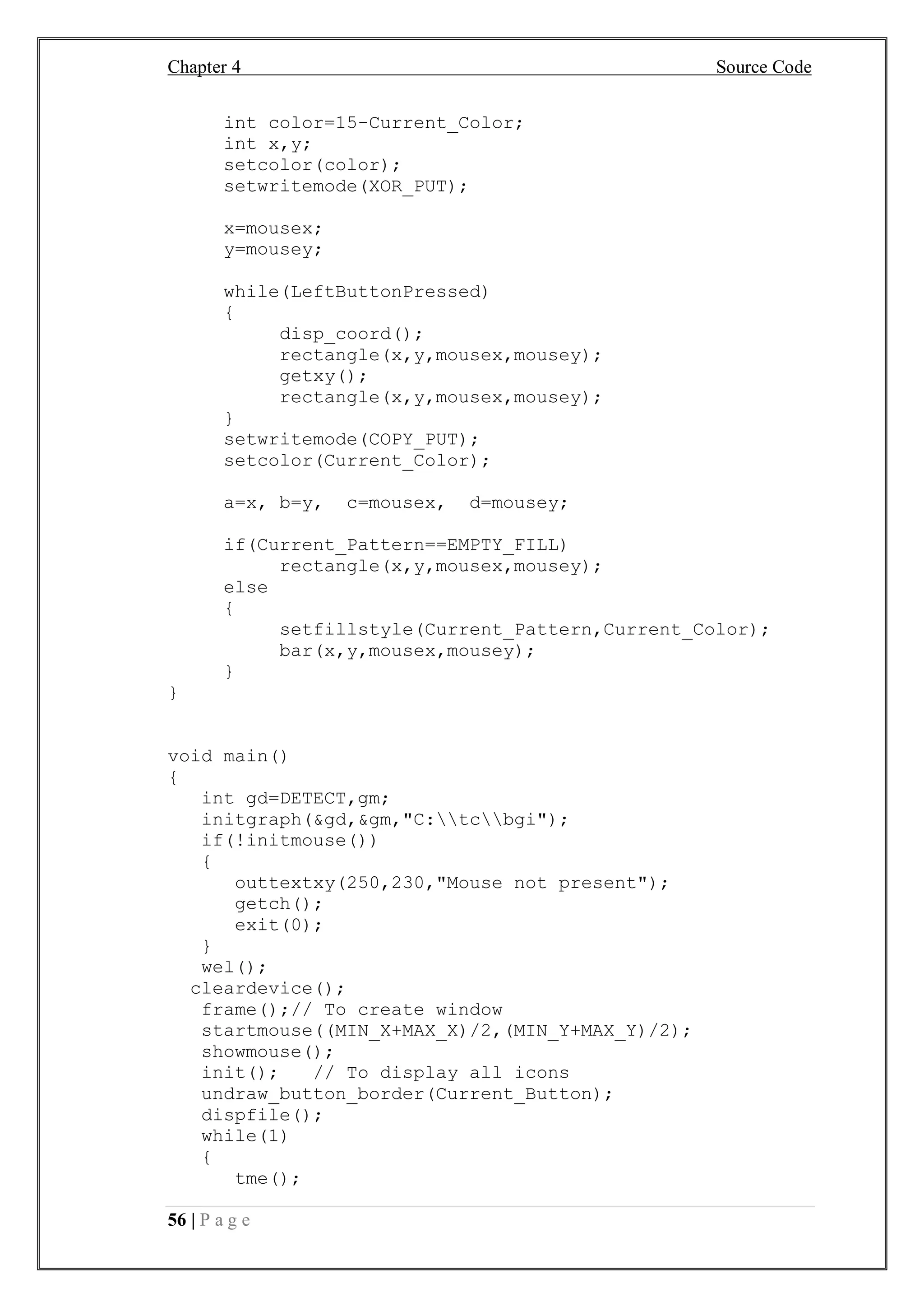 Chapter 4 Source Code
56 | P a g e
int color=15-Current_Color;
int x,y;
setcolor(color);
setwritemode(XOR_PUT);
x=mousex;
y=mousey;
while(LeftButtonPressed)
{
disp_coord();
rectangle(x,y,mousex,mousey);
getxy();
rectangle(x,y,mousex,mousey);
}
setwritemode(COPY_PUT);
setcolor(Current_Color);
a=x, b=y, c=mousex, d=mousey;
if(Current_Pattern==EMPTY_FILL)
rectangle(x,y,mousex,mousey);
else
{
setfillstyle(Current_Pattern,Current_Color);
bar(x,y,mousex,mousey);
}
}
void main()
{
int gd=DETECT,gm;
initgraph(&gd,&gm,"C:tcbgi");
if(!initmouse())
{
outtextxy(250,230,"Mouse not present");
getch();
exit(0);
}
wel();
cleardevice();
frame();// To create window
startmouse((MIN_X+MAX_X)/2,(MIN_Y+MAX_Y)/2);
showmouse();
init(); // To display all icons
undraw_button_border(Current_Button);
dispfile();
while(1)
{
tme();
 