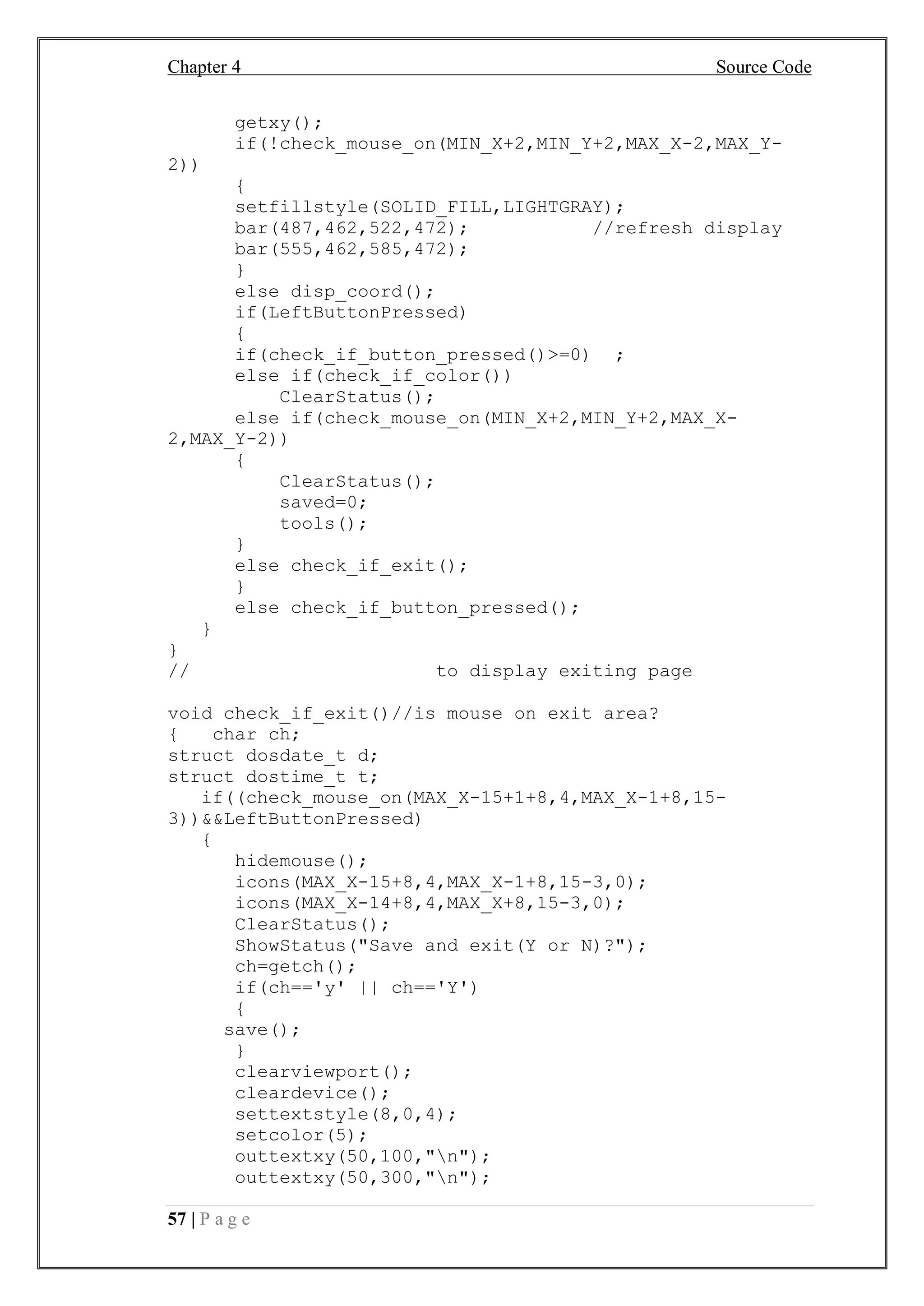 Chapter 4 Source Code
57 | P a g e
getxy();
if(!check_mouse_on(MIN_X+2,MIN_Y+2,MAX_X-2,MAX_Y-
2))
{
setfillstyle(SOLID_FILL,LIGHTGRAY);
bar(487,462,522,472); //refresh display
bar(555,462,585,472);
}
else disp_coord();
if(LeftButtonPressed)
{
if(check_if_button_pressed()>=0) ;
else if(check_if_color())
ClearStatus();
else if(check_mouse_on(MIN_X+2,MIN_Y+2,MAX_X-
2,MAX_Y-2))
{
ClearStatus();
saved=0;
tools();
}
else check_if_exit();
}
else check_if_button_pressed();
}
}
// to display exiting page
void check_if_exit()//is mouse on exit area?
{ char ch;
struct dosdate_t d;
struct dostime_t t;
if((check_mouse_on(MAX_X-15+1+8,4,MAX_X-1+8,15-
3))&&LeftButtonPressed)
{
hidemouse();
icons(MAX_X-15+8,4,MAX_X-1+8,15-3,0);
icons(MAX_X-14+8,4,MAX_X+8,15-3,0);
ClearStatus();
ShowStatus("Save and exit(Y or N)?");
ch=getch();
if(ch=='y' || ch=='Y')
{
save();
}
clearviewport();
cleardevice();
settextstyle(8,0,4);
setcolor(5);
outtextxy(50,100,"n");
outtextxy(50,300,"n");
 
