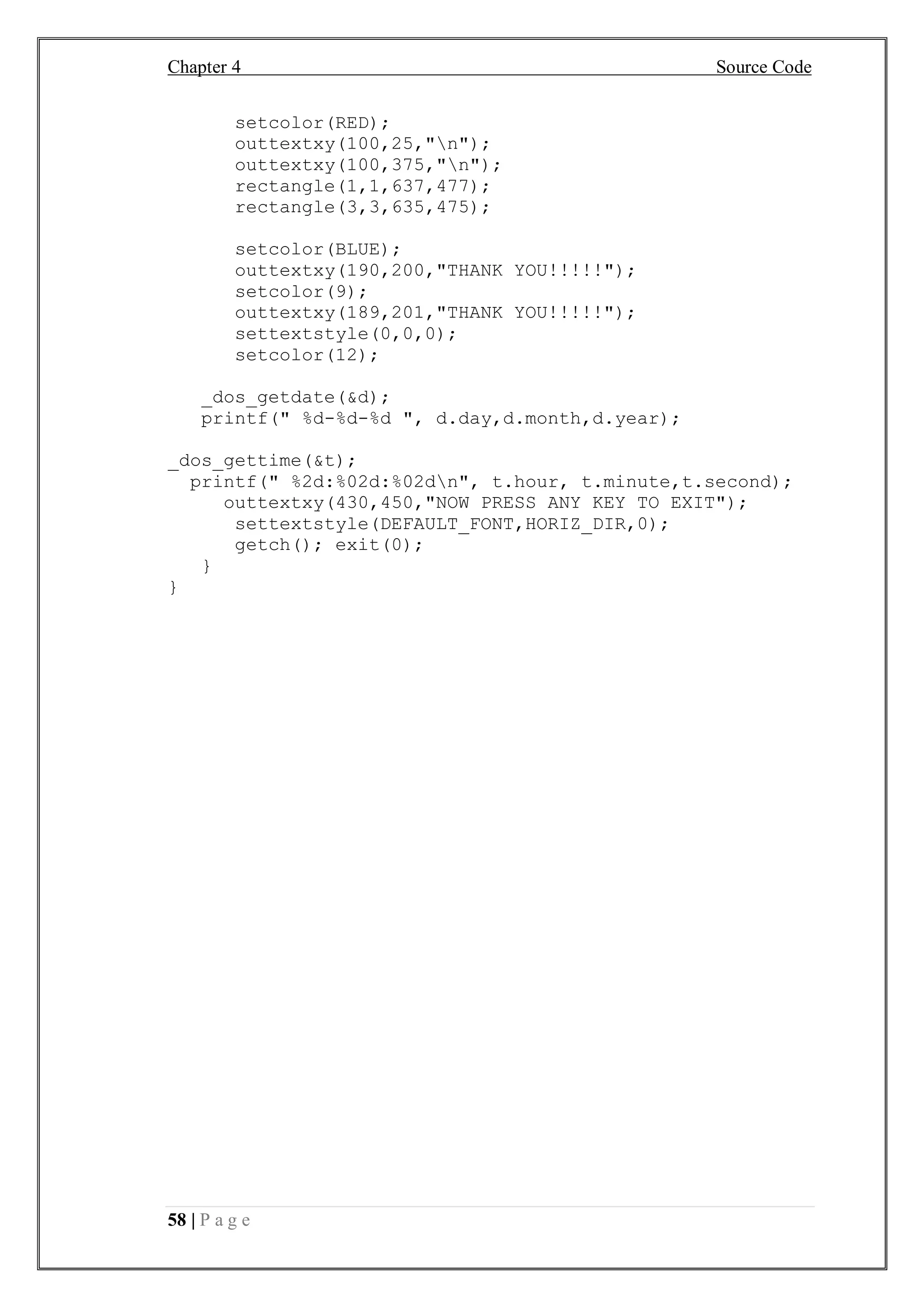 Chapter 4 Source Code
58 | P a g e
setcolor(RED);
outtextxy(100,25,"n");
outtextxy(100,375,"n");
rectangle(1,1,637,477);
rectangle(3,3,635,475);
setcolor(BLUE);
outtextxy(190,200,"THANK YOU!!!!!");
setcolor(9);
outtextxy(189,201,"THANK YOU!!!!!");
settextstyle(0,0,0);
setcolor(12);
_dos_getdate(&d);
printf(" %d-%d-%d ", d.day,d.month,d.year);
_dos_gettime(&t);
printf(" %2d:%02d:%02dn", t.hour, t.minute,t.second);
outtextxy(430,450,"NOW PRESS ANY KEY TO EXIT");
settextstyle(DEFAULT_FONT,HORIZ_DIR,0);
getch(); exit(0);
}
}
 