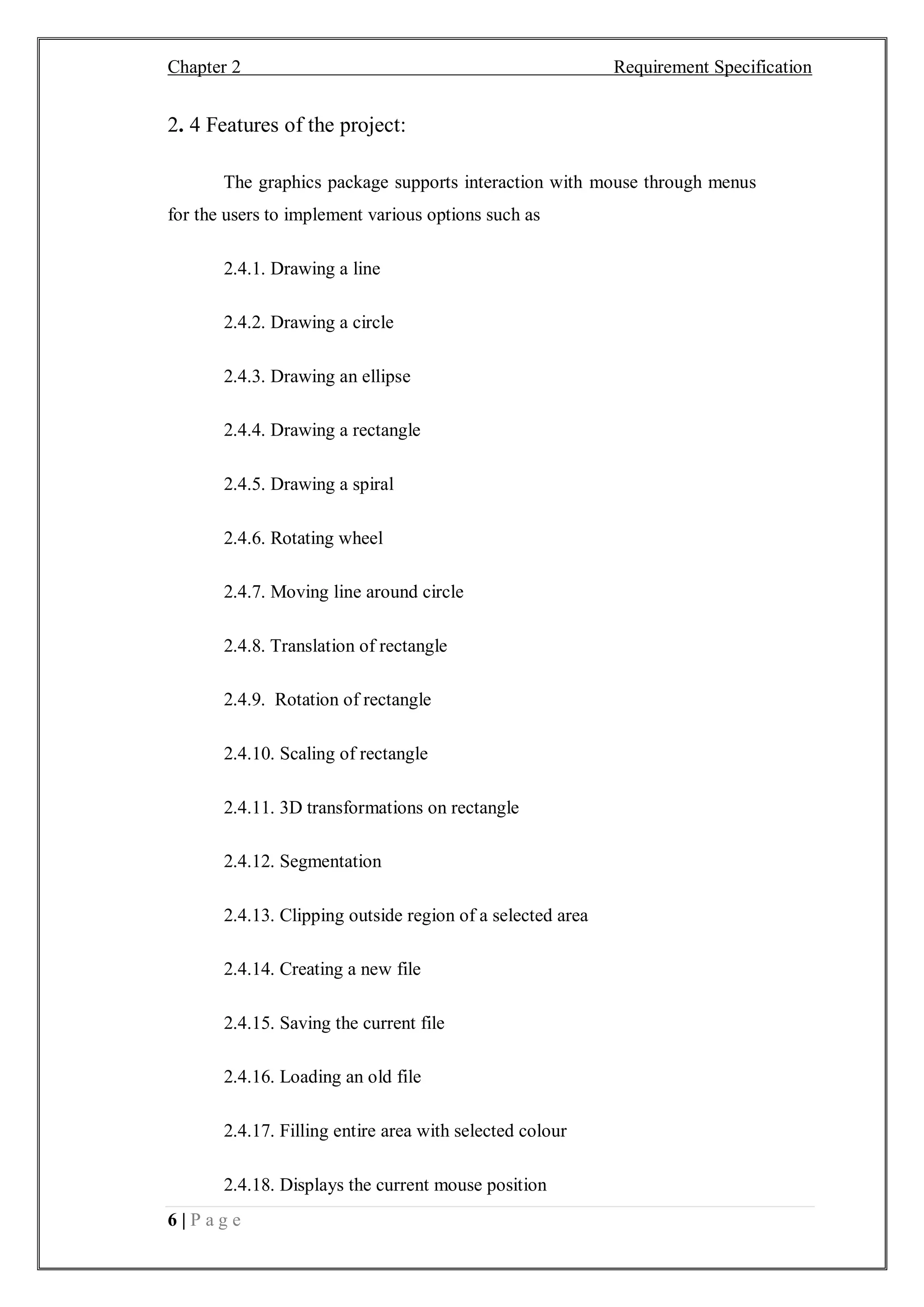Chapter 2 Requirement Specification
6 | P a g e
2. 4 Features of the project:
The graphics package supports interaction with mouse through menus
for the users to implement various options such as
2.4.1. Drawing a line
2.4.2. Drawing a circle
2.4.3. Drawing an ellipse
2.4.4. Drawing a rectangle
2.4.5. Drawing a spiral
2.4.6. Rotating wheel
2.4.7. Moving line around circle
2.4.8. Translation of rectangle
2.4.9. Rotation of rectangle
2.4.10. Scaling of rectangle
2.4.11. 3D transformations on rectangle
2.4.12. Segmentation
2.4.13. Clipping outside region of a selected area
2.4.14. Creating a new file
2.4.15. Saving the current file
2.4.16. Loading an old file
2.4.17. Filling entire area with selected colour
2.4.18. Displays the current mouse position
 