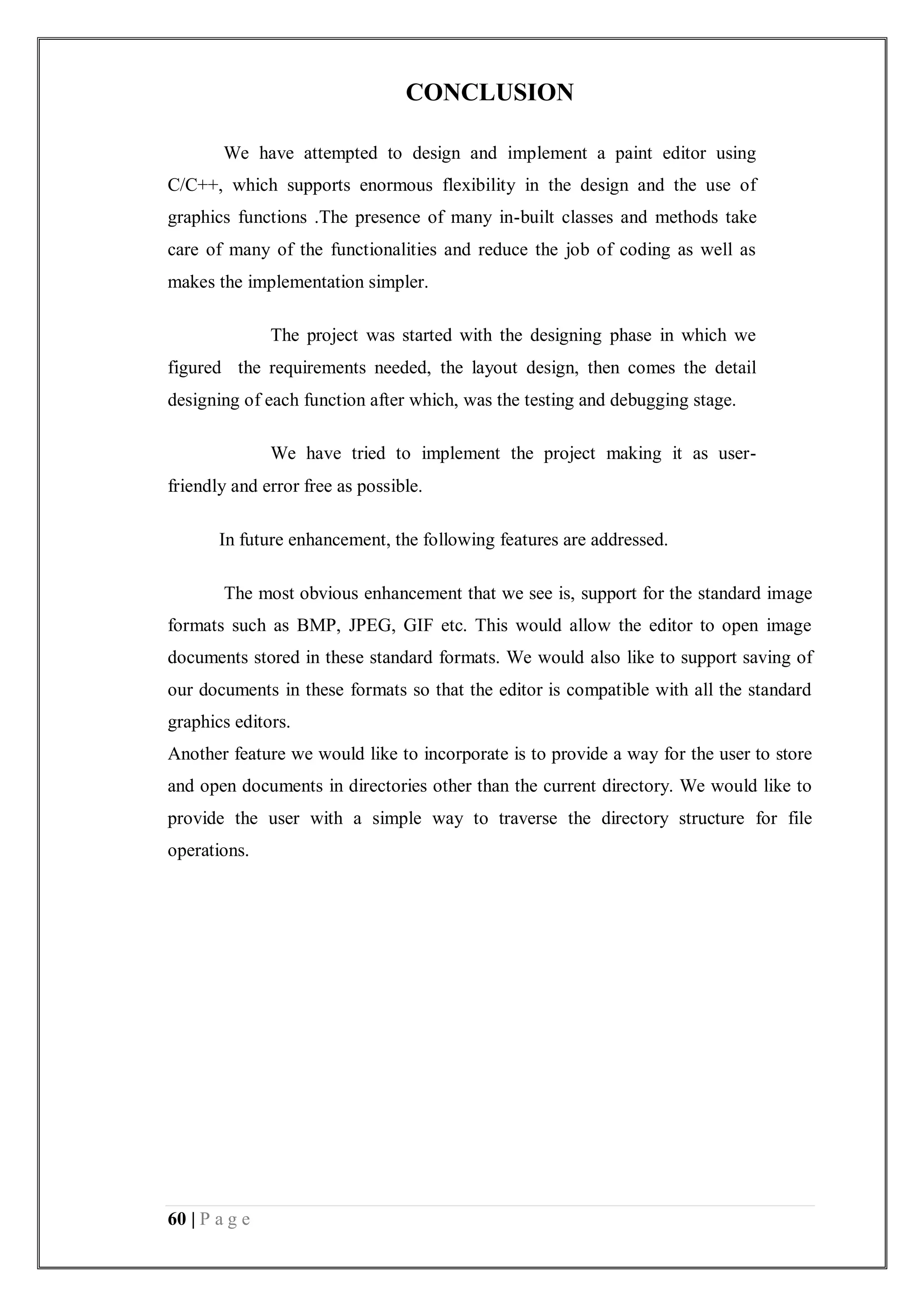 60 | P a g e
CONCLUSION
We have attempted to design and implement a paint editor using
C/C++, which supports enormous flexibility in the design and the use of
graphics functions .The presence of many in-built classes and methods take
care of many of the functionalities and reduce the job of coding as well as
makes the implementation simpler.
The project was started with the designing phase in which we
figured the requirements needed, the layout design, then comes the detail
designing of each function after which, was the testing and debugging stage.
We have tried to implement the project making it as user-
friendly and error free as possible.
In future enhancement, the following features are addressed.
The most obvious enhancement that we see is, support for the standard image
formats such as BMP, JPEG, GIF etc. This would allow the editor to open image
documents stored in these standard formats. We would also like to support saving of
our documents in these formats so that the editor is compatible with all the standard
graphics editors.
Another feature we would like to incorporate is to provide a way for the user to store
and open documents in directories other than the current directory. We would like to
provide the user with a simple way to traverse the directory structure for file
operations.
 