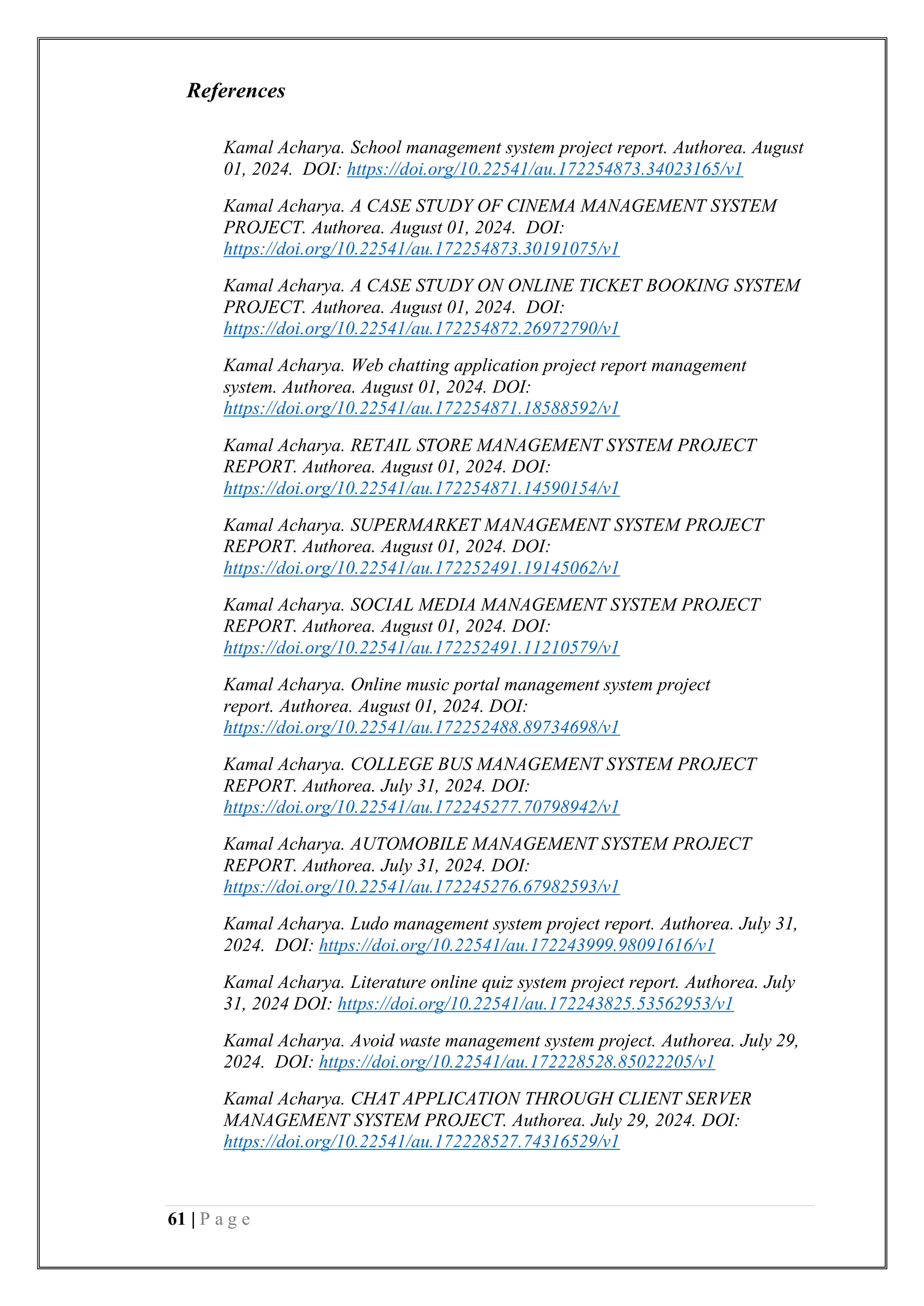 61 | P a g e
References
Kamal Acharya. School management system project report. Authorea. August
01, 2024. DOI: https://doi.org/10.22541/au.172254873.34023165/v1
Kamal Acharya. A CASE STUDY OF CINEMA MANAGEMENT SYSTEM
PROJECT. Authorea. August 01, 2024. DOI:
https://doi.org/10.22541/au.172254873.30191075/v1
Kamal Acharya. A CASE STUDY ON ONLINE TICKET BOOKING SYSTEM
PROJECT. Authorea. August 01, 2024. DOI:
https://doi.org/10.22541/au.172254872.26972790/v1
Kamal Acharya. Web chatting application project report management
system. Authorea. August 01, 2024. DOI:
https://doi.org/10.22541/au.172254871.18588592/v1
Kamal Acharya. RETAIL STORE MANAGEMENT SYSTEM PROJECT
REPORT. Authorea. August 01, 2024. DOI:
https://doi.org/10.22541/au.172254871.14590154/v1
Kamal Acharya. SUPERMARKET MANAGEMENT SYSTEM PROJECT
REPORT. Authorea. August 01, 2024. DOI:
https://doi.org/10.22541/au.172252491.19145062/v1
Kamal Acharya. SOCIAL MEDIA MANAGEMENT SYSTEM PROJECT
REPORT. Authorea. August 01, 2024. DOI:
https://doi.org/10.22541/au.172252491.11210579/v1
Kamal Acharya. Online music portal management system project
report. Authorea. August 01, 2024. DOI:
https://doi.org/10.22541/au.172252488.89734698/v1
Kamal Acharya. COLLEGE BUS MANAGEMENT SYSTEM PROJECT
REPORT. Authorea. July 31, 2024. DOI:
https://doi.org/10.22541/au.172245277.70798942/v1
Kamal Acharya. AUTOMOBILE MANAGEMENT SYSTEM PROJECT
REPORT. Authorea. July 31, 2024. DOI:
https://doi.org/10.22541/au.172245276.67982593/v1
Kamal Acharya. Ludo management system project report. Authorea. July 31,
2024. DOI: https://doi.org/10.22541/au.172243999.98091616/v1
Kamal Acharya. Literature online quiz system project report. Authorea. July
31, 2024 DOI: https://doi.org/10.22541/au.172243825.53562953/v1
Kamal Acharya. Avoid waste management system project. Authorea. July 29,
2024. DOI: https://doi.org/10.22541/au.172228528.85022205/v1
Kamal Acharya. CHAT APPLICATION THROUGH CLIENT SERVER
MANAGEMENT SYSTEM PROJECT. Authorea. July 29, 2024. DOI:
https://doi.org/10.22541/au.172228527.74316529/v1
 