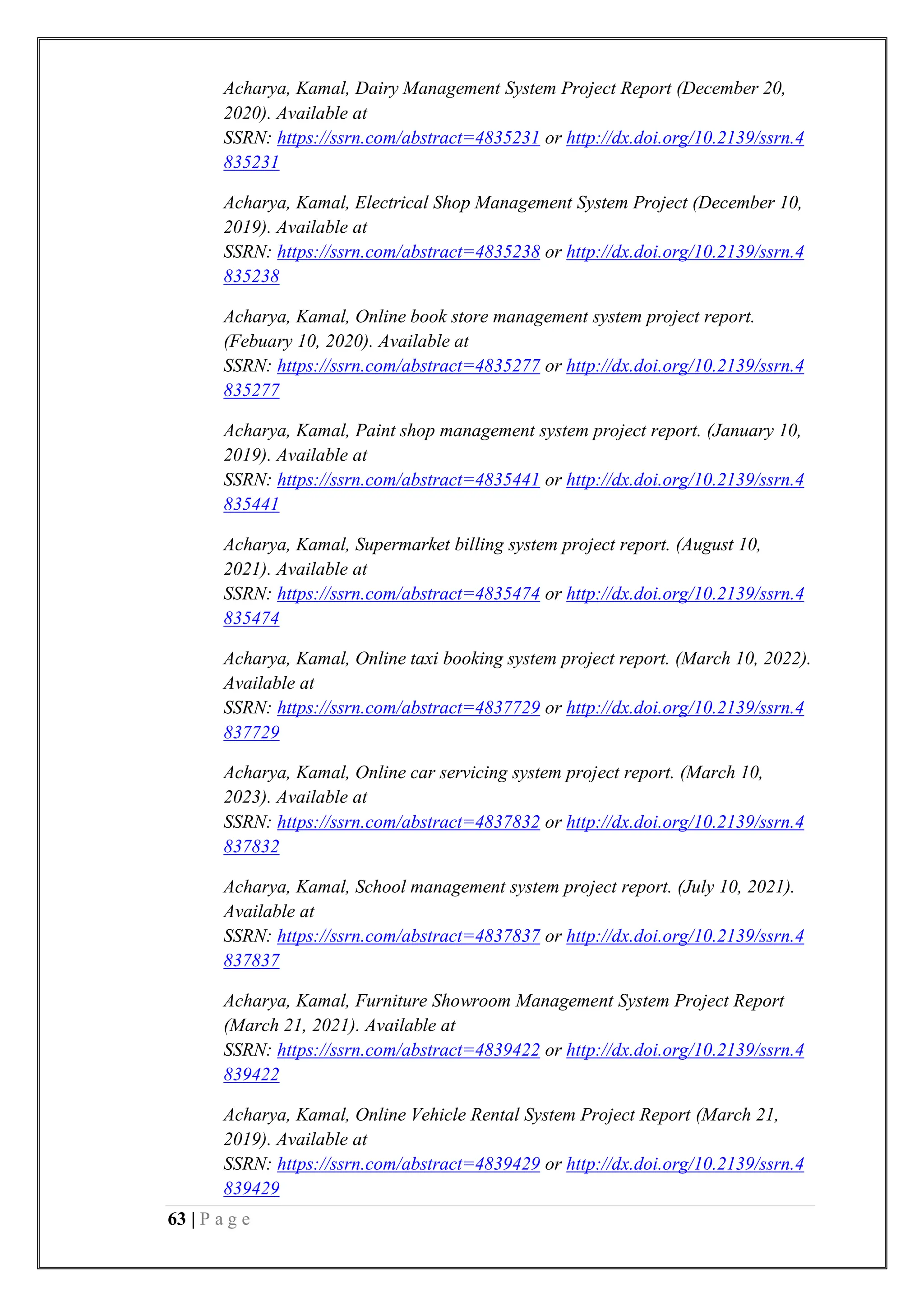 63 | P a g e
Acharya, Kamal, Dairy Management System Project Report (December 20,
2020). Available at
SSRN: https://ssrn.com/abstract=4835231 or http://dx.doi.org/10.2139/ssrn.4
835231
Acharya, Kamal, Electrical Shop Management System Project (December 10,
2019). Available at
SSRN: https://ssrn.com/abstract=4835238 or http://dx.doi.org/10.2139/ssrn.4
835238
Acharya, Kamal, Online book store management system project report.
(Febuary 10, 2020). Available at
SSRN: https://ssrn.com/abstract=4835277 or http://dx.doi.org/10.2139/ssrn.4
835277
Acharya, Kamal, Paint shop management system project report. (January 10,
2019). Available at
SSRN: https://ssrn.com/abstract=4835441 or http://dx.doi.org/10.2139/ssrn.4
835441
Acharya, Kamal, Supermarket billing system project report. (August 10,
2021). Available at
SSRN: https://ssrn.com/abstract=4835474 or http://dx.doi.org/10.2139/ssrn.4
835474
Acharya, Kamal, Online taxi booking system project report. (March 10, 2022).
Available at
SSRN: https://ssrn.com/abstract=4837729 or http://dx.doi.org/10.2139/ssrn.4
837729
Acharya, Kamal, Online car servicing system project report. (March 10,
2023). Available at
SSRN: https://ssrn.com/abstract=4837832 or http://dx.doi.org/10.2139/ssrn.4
837832
Acharya, Kamal, School management system project report. (July 10, 2021).
Available at
SSRN: https://ssrn.com/abstract=4837837 or http://dx.doi.org/10.2139/ssrn.4
837837
Acharya, Kamal, Furniture Showroom Management System Project Report
(March 21, 2021). Available at
SSRN: https://ssrn.com/abstract=4839422 or http://dx.doi.org/10.2139/ssrn.4
839422
Acharya, Kamal, Online Vehicle Rental System Project Report (March 21,
2019). Available at
SSRN: https://ssrn.com/abstract=4839429 or http://dx.doi.org/10.2139/ssrn.4
839429
 