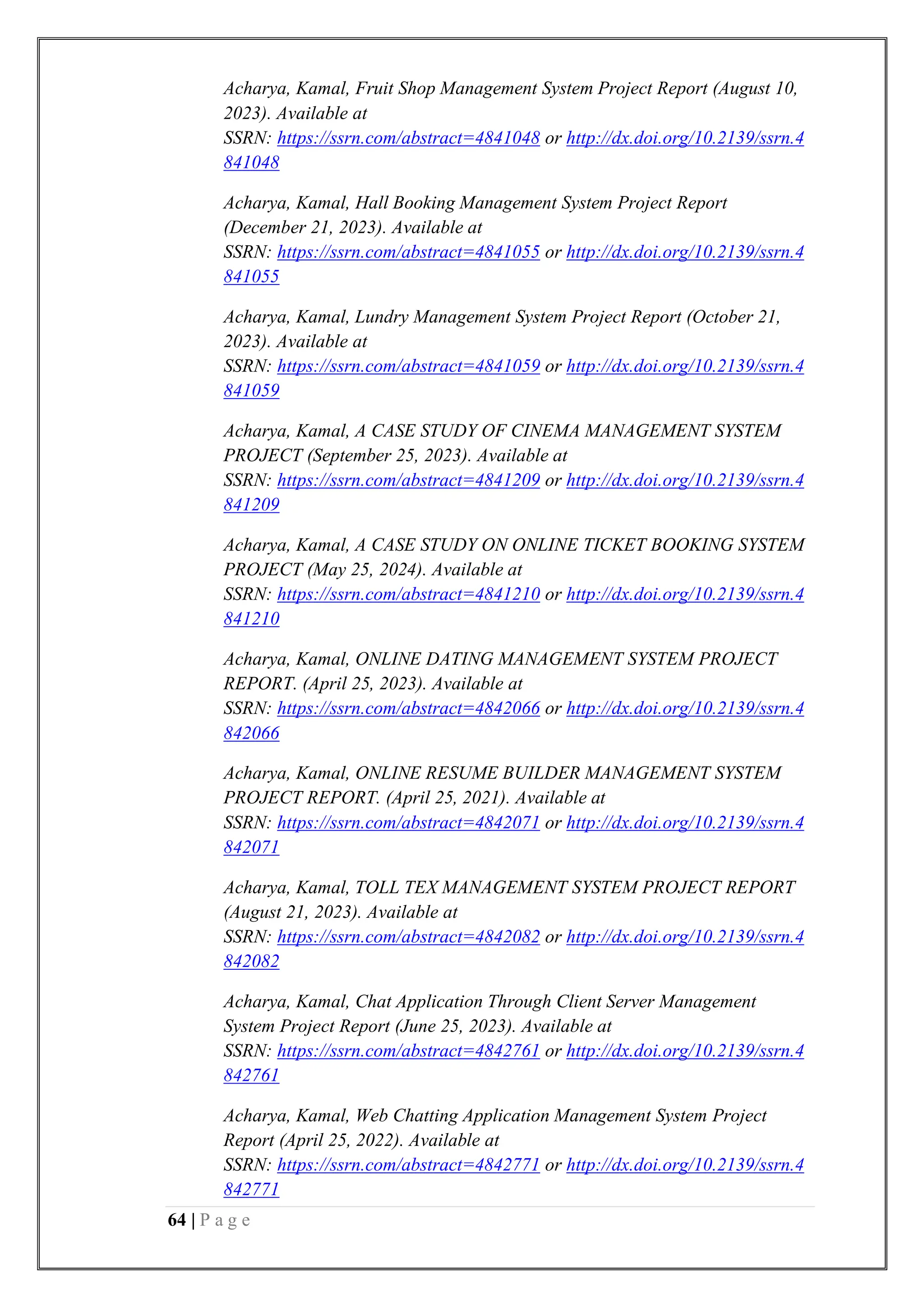 64 | P a g e
Acharya, Kamal, Fruit Shop Management System Project Report (August 10,
2023). Available at
SSRN: https://ssrn.com/abstract=4841048 or http://dx.doi.org/10.2139/ssrn.4
841048
Acharya, Kamal, Hall Booking Management System Project Report
(December 21, 2023). Available at
SSRN: https://ssrn.com/abstract=4841055 or http://dx.doi.org/10.2139/ssrn.4
841055
Acharya, Kamal, Lundry Management System Project Report (October 21,
2023). Available at
SSRN: https://ssrn.com/abstract=4841059 or http://dx.doi.org/10.2139/ssrn.4
841059
Acharya, Kamal, A CASE STUDY OF CINEMA MANAGEMENT SYSTEM
PROJECT (September 25, 2023). Available at
SSRN: https://ssrn.com/abstract=4841209 or http://dx.doi.org/10.2139/ssrn.4
841209
Acharya, Kamal, A CASE STUDY ON ONLINE TICKET BOOKING SYSTEM
PROJECT (May 25, 2024). Available at
SSRN: https://ssrn.com/abstract=4841210 or http://dx.doi.org/10.2139/ssrn.4
841210
Acharya, Kamal, ONLINE DATING MANAGEMENT SYSTEM PROJECT
REPORT. (April 25, 2023). Available at
SSRN: https://ssrn.com/abstract=4842066 or http://dx.doi.org/10.2139/ssrn.4
842066
Acharya, Kamal, ONLINE RESUME BUILDER MANAGEMENT SYSTEM
PROJECT REPORT. (April 25, 2021). Available at
SSRN: https://ssrn.com/abstract=4842071 or http://dx.doi.org/10.2139/ssrn.4
842071
Acharya, Kamal, TOLL TEX MANAGEMENT SYSTEM PROJECT REPORT
(August 21, 2023). Available at
SSRN: https://ssrn.com/abstract=4842082 or http://dx.doi.org/10.2139/ssrn.4
842082
Acharya, Kamal, Chat Application Through Client Server Management
System Project Report (June 25, 2023). Available at
SSRN: https://ssrn.com/abstract=4842761 or http://dx.doi.org/10.2139/ssrn.4
842761
Acharya, Kamal, Web Chatting Application Management System Project
Report (April 25, 2022). Available at
SSRN: https://ssrn.com/abstract=4842771 or http://dx.doi.org/10.2139/ssrn.4
842771
 