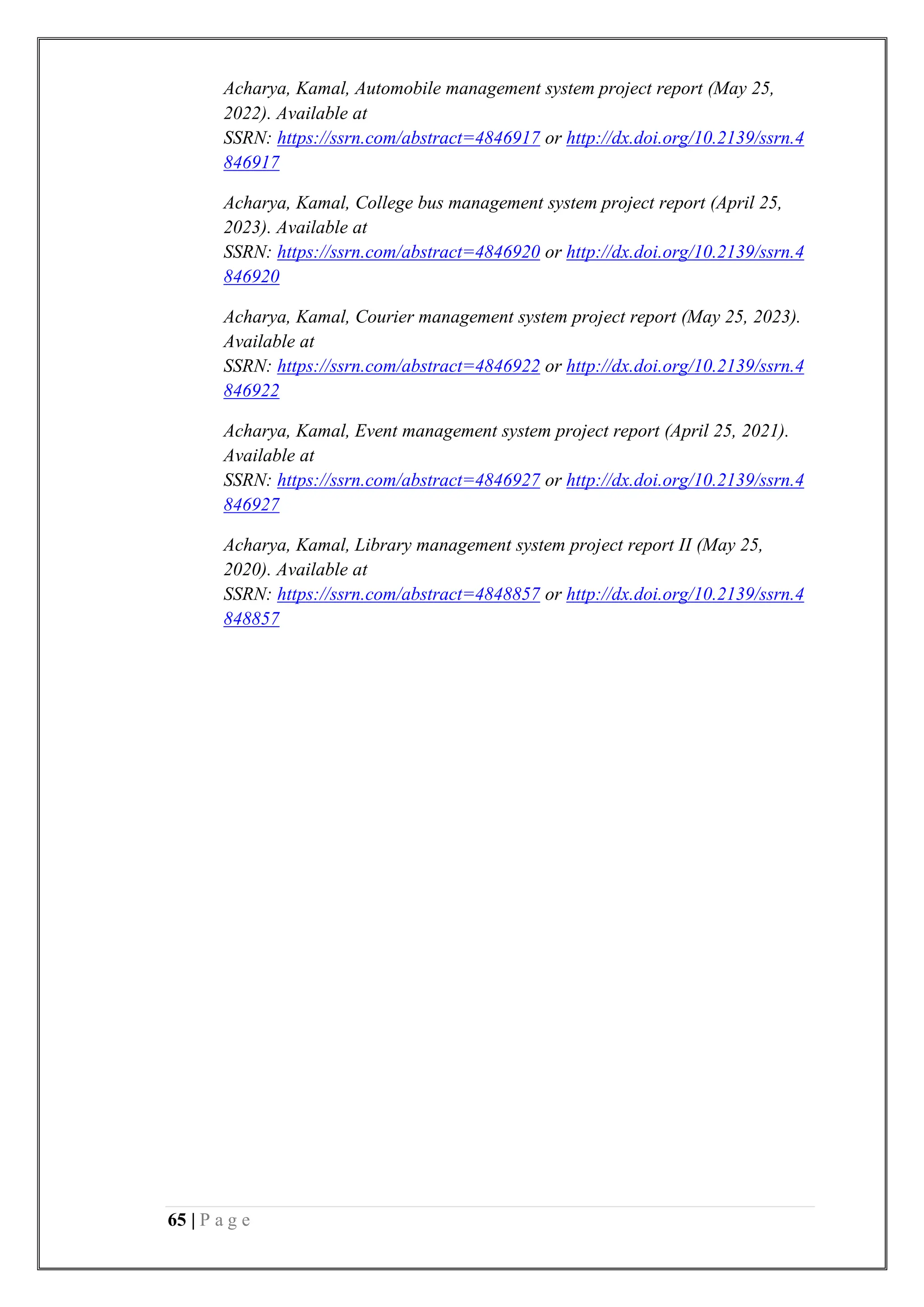 65 | P a g e
Acharya, Kamal, Automobile management system project report (May 25,
2022). Available at
SSRN: https://ssrn.com/abstract=4846917 or http://dx.doi.org/10.2139/ssrn.4
846917
Acharya, Kamal, College bus management system project report (April 25,
2023). Available at
SSRN: https://ssrn.com/abstract=4846920 or http://dx.doi.org/10.2139/ssrn.4
846920
Acharya, Kamal, Courier management system project report (May 25, 2023).
Available at
SSRN: https://ssrn.com/abstract=4846922 or http://dx.doi.org/10.2139/ssrn.4
846922
Acharya, Kamal, Event management system project report (April 25, 2021).
Available at
SSRN: https://ssrn.com/abstract=4846927 or http://dx.doi.org/10.2139/ssrn.4
846927
Acharya, Kamal, Library management system project report II (May 25,
2020). Available at
SSRN: https://ssrn.com/abstract=4848857 or http://dx.doi.org/10.2139/ssrn.4
848857
 