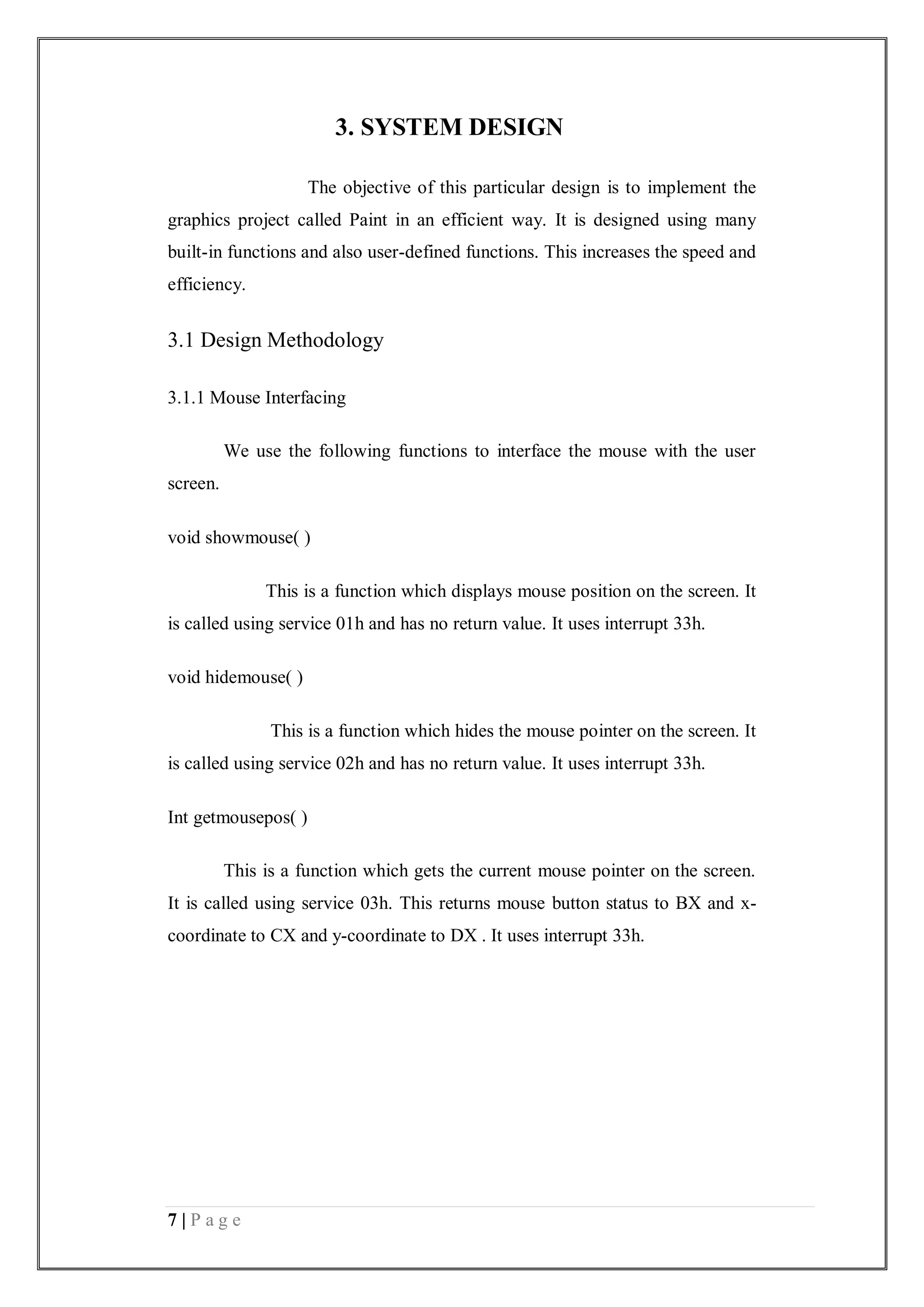 7 | P a g e
3. SYSTEM DESIGN
The objective of this particular design is to implement the
graphics project called Paint in an efficient way. It is designed using many
built-in functions and also user-defined functions. This increases the speed and
efficiency.
3.1 Design Methodology
3.1.1 Mouse Interfacing
We use the following functions to interface the mouse with the user
screen.
void showmouse( )
This is a function which displays mouse position on the screen. It
is called using service 01h and has no return value. It uses interrupt 33h.
void hidemouse( )
This is a function which hides the mouse pointer on the screen. It
is called using service 02h and has no return value. It uses interrupt 33h.
Int getmousepos( )
This is a function which gets the current mouse pointer on the screen.
It is called using service 03h. This returns mouse button status to BX and x-
coordinate to CX and y-coordinate to DX . It uses interrupt 33h.
 