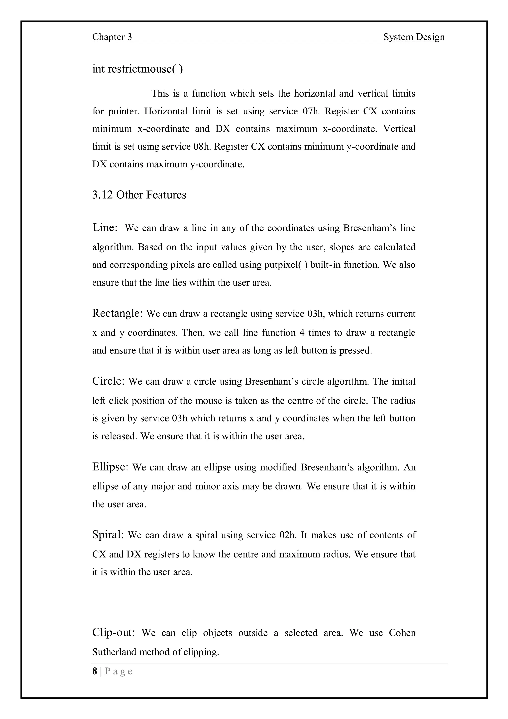 Chapter 3 System Design
8 | P a g e
int restrictmouse( )
This is a function which sets the horizontal and vertical limits
for pointer. Horizontal limit is set using service 07h. Register CX contains
minimum x-coordinate and DX contains maximum x-coordinate. Vertical
limit is set using service 08h. Register CX contains minimum y-coordinate and
DX contains maximum y-coordinate.
3.12 Other Features
Line: We can draw a line in any of the coordinates using Bresenham’s line
algorithm. Based on the input values given by the user, slopes are calculated
and corresponding pixels are called using putpixel( ) built-in function. We also
ensure that the line lies within the user area.
Rectangle: We can draw a rectangle using service 03h, which returns current
x and y coordinates. Then, we call line function 4 times to draw a rectangle
and ensure that it is within user area as long as left button is pressed.
Circle: We can draw a circle using Bresenham’s circle algorithm. The initial
left click position of the mouse is taken as the centre of the circle. The radius
is given by service 03h which returns x and y coordinates when the left button
is released. We ensure that it is within the user area.
Ellipse: We can draw an ellipse using modified Bresenham’s algorithm. An
ellipse of any major and minor axis may be drawn. We ensure that it is within
the user area.
Spiral: We can draw a spiral using service 02h. It makes use of contents of
CX and DX registers to know the centre and maximum radius. We ensure that
it is within the user area.
Clip-out: We can clip objects outside a selected area. We use Cohen
Sutherland method of clipping.
 