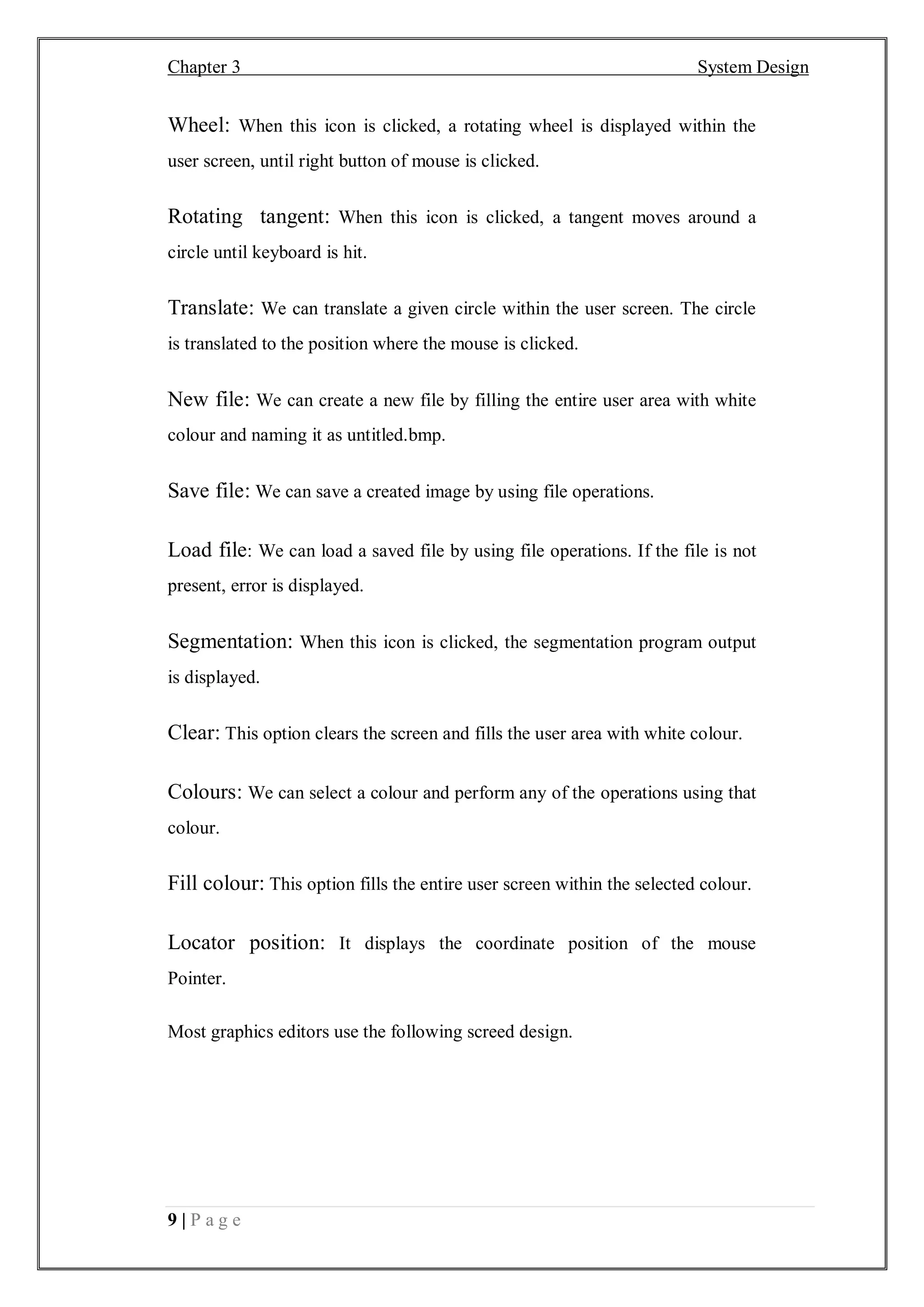 Chapter 3 System Design
9 | P a g e
Wheel: When this icon is clicked, a rotating wheel is displayed within the
user screen, until right button of mouse is clicked.
Rotating tangent: When this icon is clicked, a tangent moves around a
circle until keyboard is hit.
Translate: We can translate a given circle within the user screen. The circle
is translated to the position where the mouse is clicked.
New file: We can create a new file by filling the entire user area with white
colour and naming it as untitled.bmp.
Save file: We can save a created image by using file operations.
Load file: We can load a saved file by using file operations. If the file is not
present, error is displayed.
Segmentation: When this icon is clicked, the segmentation program output
is displayed.
Clear: This option clears the screen and fills the user area with white colour.
Colours: We can select a colour and perform any of the operations using that
colour.
Fill colour: This option fills the entire user screen within the selected colour.
Locator position: It displays the coordinate position of the mouse
Pointer.
Most graphics editors use the following screed design.
 