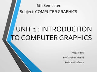 UNIT 1 : INTRODUCTION
TO COMPUTER GRAPHICS
Prepared By
Prof. Shabbir Ahmad
Assistant Professor
6th Semester
Subject: COMPUTER GRAPHICS
 