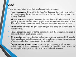 Contd..
There are many other areas that involve computer graphics.
• User interaction deals with the interface between input devices such as
mice and tablets, the application, feedback to the user in imagery, and other
sensory feedback.
• Virtual reality attempts to immerse the user into a 3D virtual world. This
typically requires at least stereo graphics and response to head motion. For
true virtual reality, sound and force feedback should be provided as well.
• Visualization attempts to give users insight into complex information via
visual display.
• Image processing deals with the manipulation of 2D images and is used in
both the fields of graphics and vision.
• 3D scanning uses range-finding technology to create measured 3D models.
Such models are useful for creating rich visual imagery, and the processing
of such models often requires graphics algorithms.
• Computational photography is the use of computer graphics, computer
vision, and image processing methods to enable new ways of
photographically capturing objects, scenes, and environments.
 