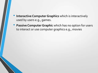 • Interactive Computer Graphics which is interactively
used by users e.g., games.
• Passive Computer Graphic which has no option for users
to interact or use computer graphics e.g., movies
 