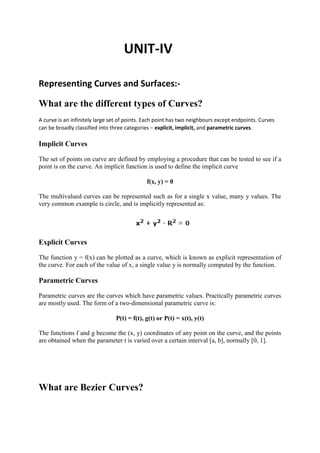 UNIT-IV
Representing Curves and Surfaces:-
What are the different types of Curves?
A curve is an infinitely large set of points. Each point has two neighbours except endpoints. Curves
can be broadly classified into three categories − explicit, implicit, and parametric curves.
Implicit Curves
The set of points on curve are defined by employing a procedure that can be tested to see if a
point is on the curve. An implicit function is used to define the implicit curve
f(x, y) = 0
The multivalued curves can be represented such as for a single x value, many y values. The
very common example is circle, and is implicitly represented as:
Explicit Curves
The function y = f(x) can be plotted as a curve, which is known as explicit representation of
the curve. For each of the value of x, a single value y is normally computed by the function.
Parametric Curves
Parametric curves are the curves which have parametric values. Practically parametric curves
are mostly used. The form of a two-dimensional parametric curve is:
P(t) = f(t), g(t) or P(t) = x(t), y(t)
The functions f and g become the (x, y) coordinates of any point on the curve, and the points
are obtained when the parameter t is varied over a certain interval [a, b], normally [0, 1].
What are Bezier Curves?
 