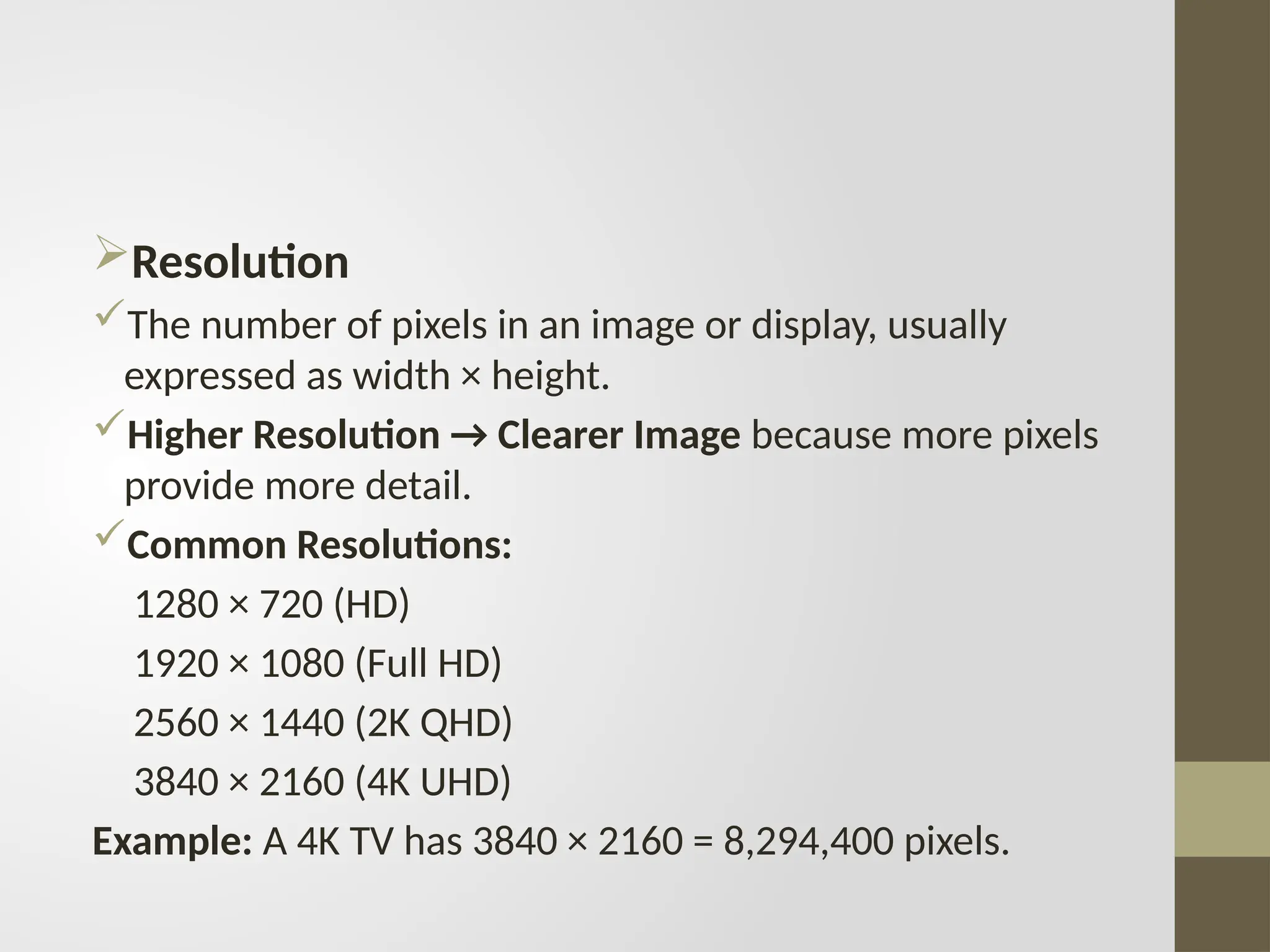 Resolution
The number of pixels in an image or display, usually
expressed as width × height.
Higher Resolution → Clearer Image because more pixels
provide more detail.
Common Resolutions:
1280 × 720 (HD)
1920 × 1080 (Full HD)
2560 × 1440 (2K QHD)
3840 × 2160 (4K UHD)
Example: A 4K TV has 3840 × 2160 = 8,294,400 pixels.
 