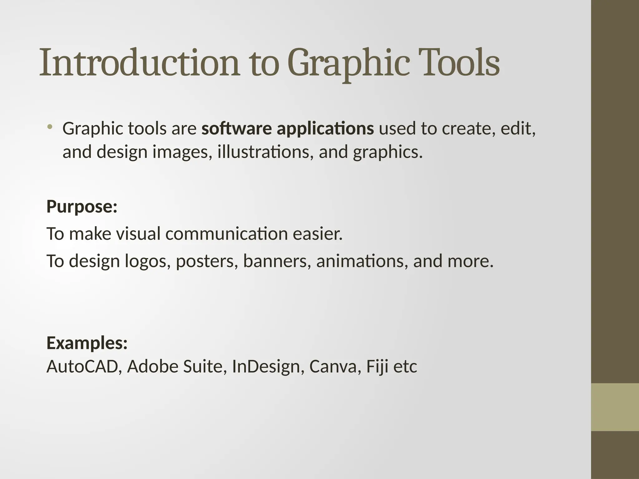 Introduction to Graphic Tools
• Graphic tools are software applications used to create, edit,
and design images, illustrations, and graphics.
Purpose:
To make visual communication easier.
To design logos, posters, banners, animations, and more.
Examples:
AutoCAD, Adobe Suite, InDesign, Canva, Fiji etc
 