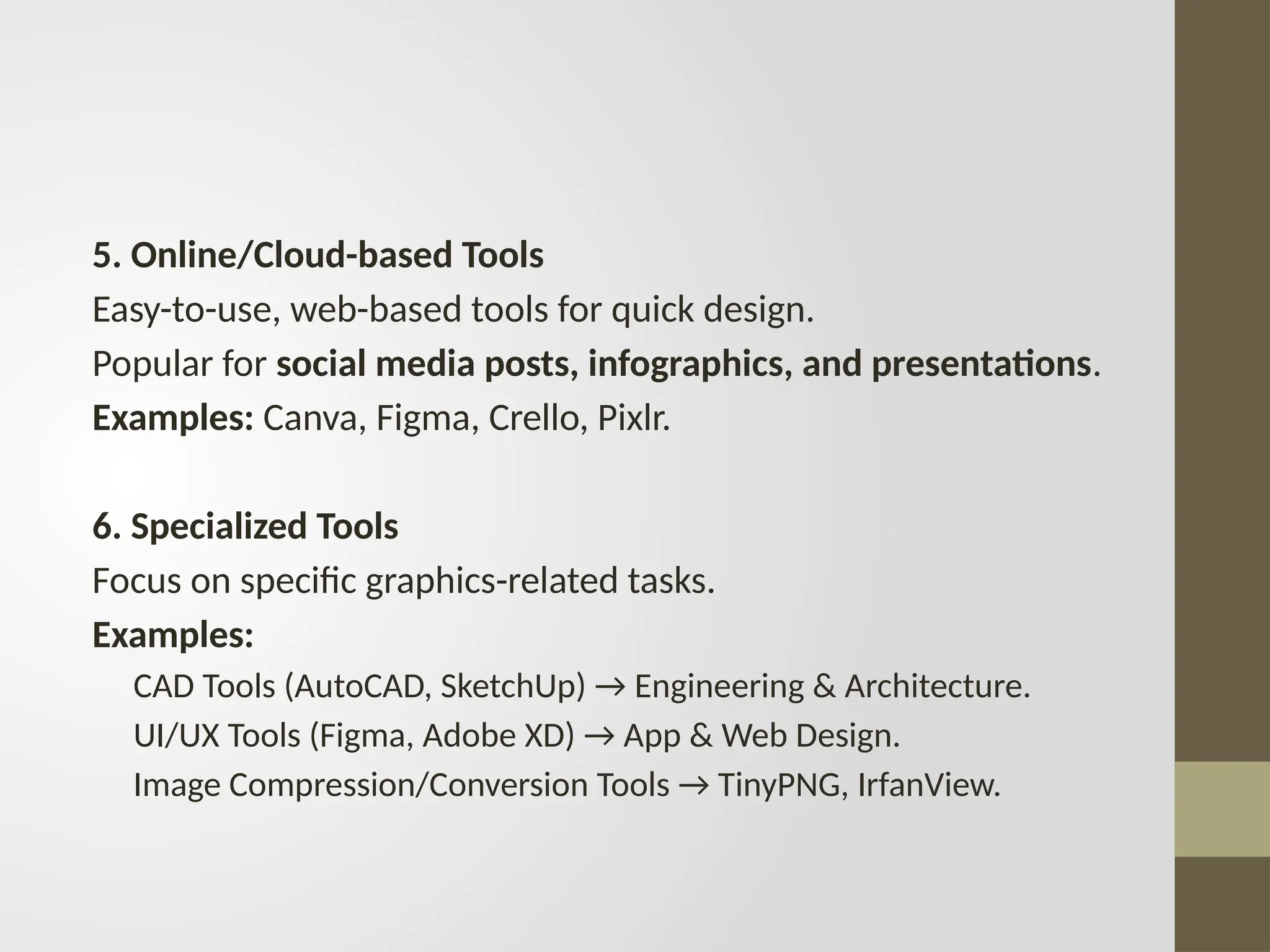 5. Online/Cloud-based Tools
Easy-to-use, web-based tools for quick design.
Popular for social media posts, infographics, and presentations.
Examples: Canva, Figma, Crello, Pixlr.
6. Specialized Tools
Focus on specific graphics-related tasks.
Examples:
CAD Tools (AutoCAD, SketchUp) → Engineering & Architecture.
UI/UX Tools (Figma, Adobe XD) → App & Web Design.
Image Compression/Conversion Tools → TinyPNG, IrfanView.
 