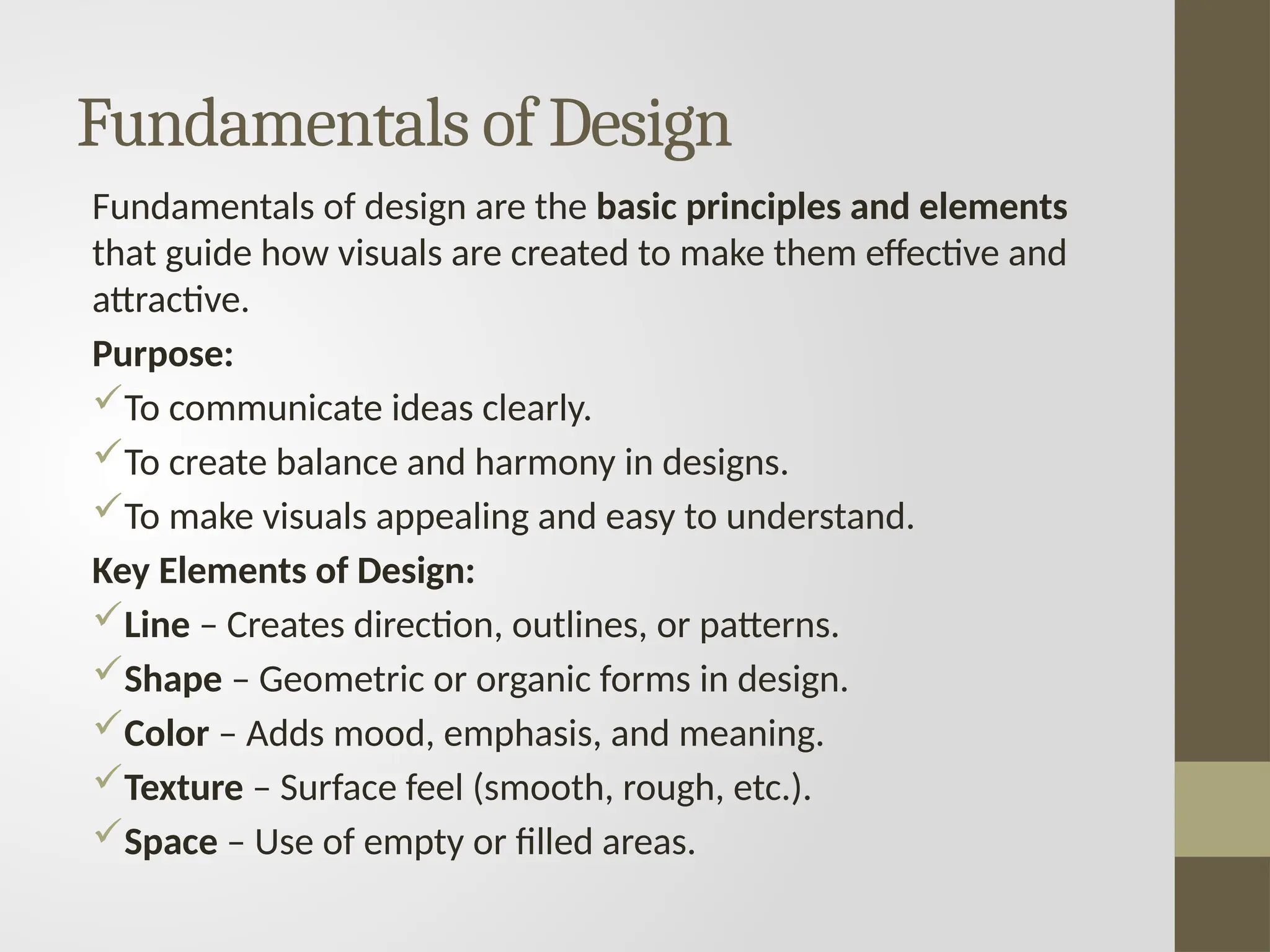Fundamentals of Design
Fundamentals of design are the basic principles and elements
that guide how visuals are created to make them effective and
attractive.
Purpose:
To communicate ideas clearly.
To create balance and harmony in designs.
To make visuals appealing and easy to understand.
Key Elements of Design:
Line – Creates direction, outlines, or patterns.
Shape – Geometric or organic forms in design.
Color – Adds mood, emphasis, and meaning.
Texture – Surface feel (smooth, rough, etc.).
Space – Use of empty or filled areas.
 