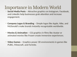 Importance in Modern World
• Social Media Posts – Attractive graphics on Instagram, Facebook,
and LinkedIn help businesses grab attention and increase
engagement.
• Company Logos & Branding – Simple logos like Apple, Nike, and
McDonald’s make brands instantly recognizable worldwide.
• Movies & Animation – CGI graphics in films like Avatar or
animated movies like Frozen create immersive experiences.
• Video Games – Graphics power 3D environments in games like
PUBG, Minecraft, and Fortnite.
 