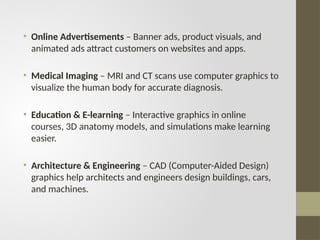 • Online Advertisements – Banner ads, product visuals, and
animated ads attract customers on websites and apps.
• Medical Imaging – MRI and CT scans use computer graphics to
visualize the human body for accurate diagnosis.
• Education & E-learning – Interactive graphics in online
courses, 3D anatomy models, and simulations make learning
easier.
• Architecture & Engineering – CAD (Computer-Aided Design)
graphics help architects and engineers design buildings, cars,
and machines.
 