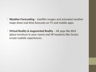 • Weather Forecasting – Satellite images and animated weather
maps show real-time forecasts on TV and mobile apps.
• Virtual Reality & Augmented Reality – AR apps like IKEA
(place furniture in your room) and VR headsets like Oculus
create realistic experiences.
 