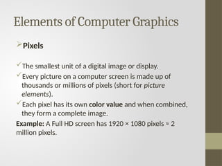 Elements of Computer Graphics
Pixels
The smallest unit of a digital image or display.
Every picture on a computer screen is made up of
thousands or millions of pixels (short for picture
elements).
Each pixel has its own color value and when combined,
they form a complete image.
Example: A Full HD screen has 1920 × 1080 pixels ≈ 2
million pixels.
 