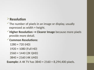 Resolution
The number of pixels in an image or display, usually
expressed as width × height.
Higher Resolution → Clearer Image because more pixels
provide more detail.
Common Resolutions:
1280 × 720 (HD)
1920 × 1080 (Full HD)
2560 × 1440 (2K QHD)
3840 × 2160 (4K UHD)
Example: A 4K TV has 3840 × 2160 = 8,294,400 pixels.
 