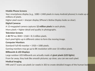 Mobile Phone Screens
Your smartphone display (e.g., 1080 × 2400 pixels in many Android phones) is made up of
millions of pixels.
Higher pixel count = sharper display (iPhone’s Retina Display looks so clear).
Digital Cameras
A 12-megapixel camera captures 12 million pixels in each photo.
More pixels = higher detail and quality in photographs.
Television Screens
A 4K TV has 3840 × 2160 = 8.3 million pixels.
Each pixel lights up in different colors to form the moving image.
Computer Monitors
Standard Full HD monitor = 1920 × 1080 pixels.
Gaming monitors may go up to 8K resolution with over 33 million pixels.
Billboards & LED Displays
Large outdoor LED billboards are actually made of giant pixels (LED lights).
From far away, they look like smooth pictures; up close, you can see each pixel.
Medical Imaging
MRI and CT scans use pixels (or voxels in 3D) to create detailed images of the human body.
 