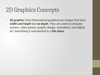 2D Graphics Concepts
• 2D graphics (Two-Dimensional graphics) are images that have
width and height but no depth. They are used in computer
screens, video games, graphic design, animations, and digital
art. Everything is represented in a flat plane.
 