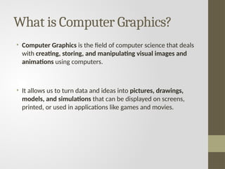 What is Computer Graphics?
• Computer Graphics is the field of computer science that deals
with creating, storing, and manipulating visual images and
animations using computers.
• It allows us to turn data and ideas into pictures, drawings,
models, and simulations that can be displayed on screens,
printed, or used in applications like games and movies.
 