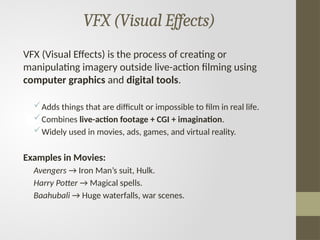 VFX (Visual Effects)
VFX (Visual Effects) is the process of creating or
manipulating imagery outside live-action filming using
computer graphics and digital tools.
Adds things that are difficult or impossible to film in real life.
Combines live-action footage + CGI + imagination.
Widely used in movies, ads, games, and virtual reality.
Examples in Movies:
Avengers → Iron Man’s suit, Hulk.
Harry Potter → Magical spells.
Baahubali → Huge waterfalls, war scenes.
 