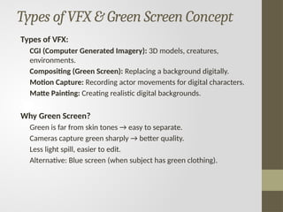 Types of VFX & Green Screen Concept
Types of VFX:
CGI (Computer Generated Imagery): 3D models, creatures,
environments.
Compositing (Green Screen): Replacing a background digitally.
Motion Capture: Recording actor movements for digital characters.
Matte Painting: Creating realistic digital backgrounds.
Why Green Screen?
Green is far from skin tones → easy to separate.
Cameras capture green sharply → better quality.
Less light spill, easier to edit.
Alternative: Blue screen (when subject has green clothing).
 