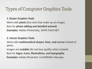 Types of Computer Graphics Tools
1. Raster Graphics Tools
Work with pixels (tiny dots that make up an image).
Best for photo editing and detailed artwork.
Examples: Adobe Photoshop, GIMP, Paint.NET.
2. Vector Graphics Tools
Work with mathematical shapes, lines, and curves instead of
pixels.
Images are scalable (do not lose quality when resized).
Best for logos, icons, illustrations, and typography.
Examples: Adobe Illustrator, CorelDRAW, Inkscape.
 