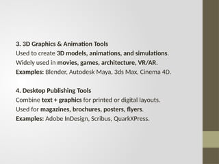 3. 3D Graphics & Animation Tools
Used to create 3D models, animations, and simulations.
Widely used in movies, games, architecture, VR/AR.
Examples: Blender, Autodesk Maya, 3ds Max, Cinema 4D.
4. Desktop Publishing Tools
Combine text + graphics for printed or digital layouts.
Used for magazines, brochures, posters, flyers.
Examples: Adobe InDesign, Scribus, QuarkXPress.
 