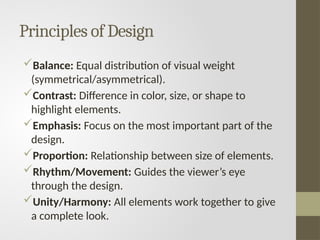 Principles of Design
Balance: Equal distribution of visual weight
(symmetrical/asymmetrical).
Contrast: Difference in color, size, or shape to
highlight elements.
Emphasis: Focus on the most important part of the
design.
Proportion: Relationship between size of elements.
Rhythm/Movement: Guides the viewer’s eye
through the design.
Unity/Harmony: All elements work together to give
a complete look.
 