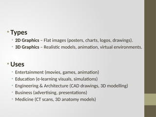 • Types
• 2D Graphics – Flat images (posters, charts, logos, drawings).
• 3D Graphics – Realistic models, animation, virtual environments.
• Uses
• Entertainment (movies, games, animation)
• Education (e-learning visuals, simulations)
• Engineering & Architecture (CAD drawings, 3D modelling)
• Business (advertising, presentations)
• Medicine (CT scans, 3D anatomy models)
 