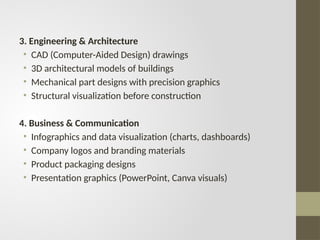 3. Engineering & Architecture
• CAD (Computer-Aided Design) drawings
• 3D architectural models of buildings
• Mechanical part designs with precision graphics
• Structural visualization before construction
4. Business & Communication
• Infographics and data visualization (charts, dashboards)
• Company logos and branding materials
• Product packaging designs
• Presentation graphics (PowerPoint, Canva visuals)
 