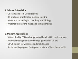 5. Science & Medicine
• CT scans and MRI visualizations
• 3D anatomy graphics for medical training
• Molecular modeling in chemistry and biology
• Weather forecasting maps and climate models
6. Modern Applications
• Virtual Reality (VR) and Augmented Reality (AR) environments
• Artificial Intelligence-based image generation (AI art)
• UI/UX design for websites and mobile apps
• Social media graphics (Instagram posts, YouTube thumbnails)
 