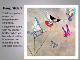 Hang: Slide 1
This lovely picture
makes me
remember my
childhood.
I played this game
with my younger
brother when we
had school holiday
in summer. He
made this birds
and kites himself.
 