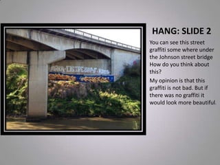 HANG: SLIDE 2
You can see this street
graffiti some where under
the Johnson street bridge
How do you think about
this?
My opinion is that this
graffiti is not bad. But if
there was no graffiti it
would look more beautiful.
 