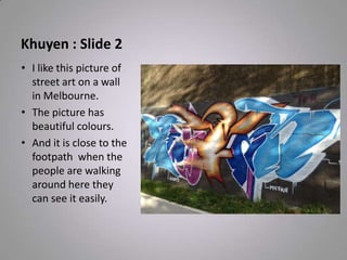 Khuyen : Slide 2
• I like this picture of
street art on a wall
in Melbourne.
• The picture has
beautiful colours.
• And it is close to the
footpath when the
people are walking
around here they
can see it easily.
 